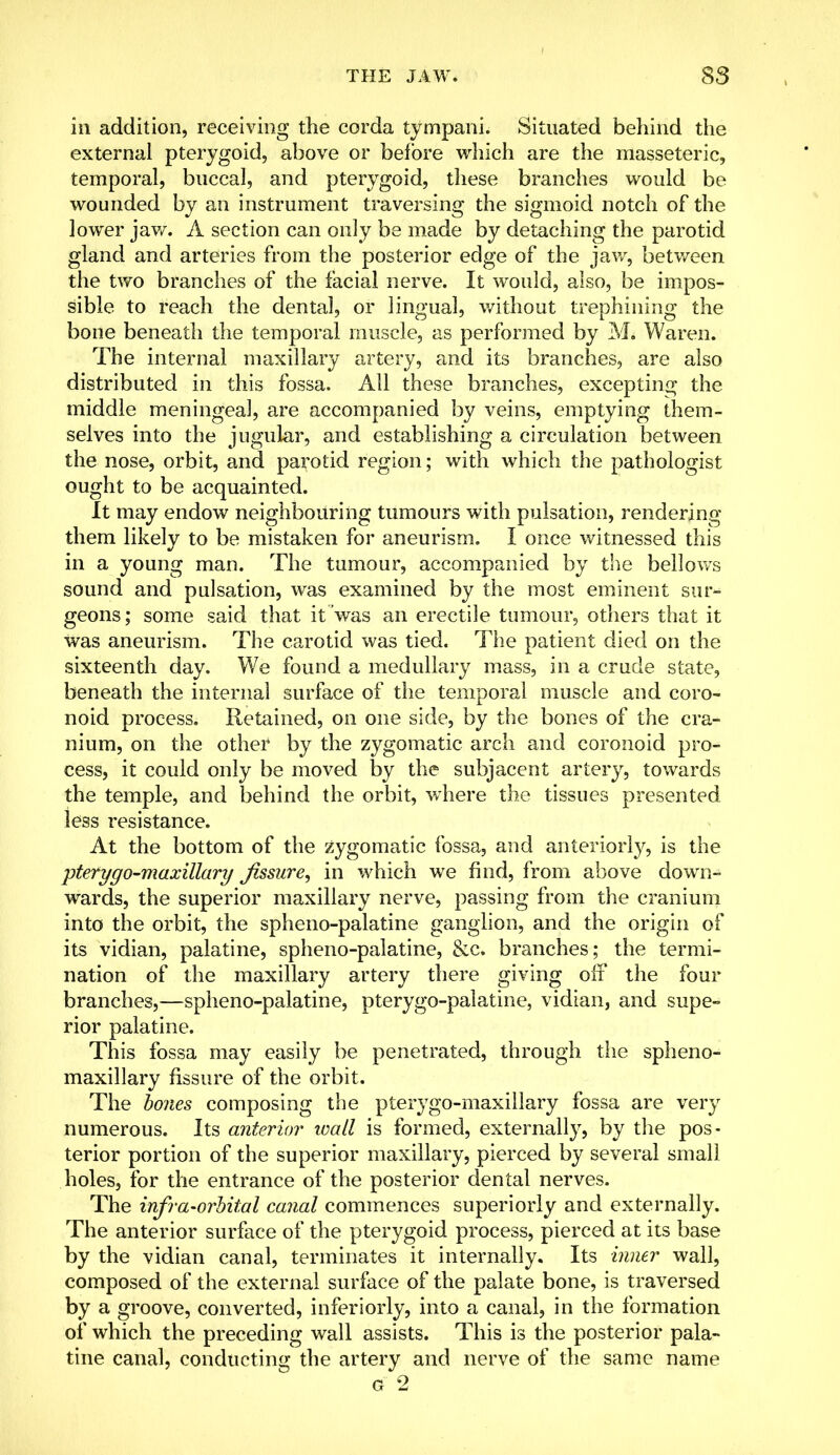in addition, receiving the corda tympani. Situated behind the external pterygoid, above or before which are the masseteric, temporal, buccal, and pterygoid, these branches would be wounded by an instrument traversing the sigmoid notch of the lower jaw. A section can only be made by detaching the parotid gland and arteries from the posterior edge of the jaw, between the two branches of the facial nerve. It would, also, be impos- sible to reach the dental, or lingual, without trephining the bone beneath the temporal muscle, as performed by M. Waren. The internal maxillary artery, and its branches, are also distributed in this fossa. All these branches, excepting the middle meningeal, are accompanied by veins, emptying them- selves into the jugular, and establishing a circulation between the nose, orbit, and parotid region; with which the pathologist ought to be acquainted. It may endow neighbouring tumours with pulsation, rendering them likely to be mistaken for aneurism. I once witnessed this in a young man. The tumour, accompanied by the bellows sound and pulsation, was examined by the most eminent sur- geons ; some said that it was an erectile tumour, others that it was aneurism. The carotid was tied. The patient died on the sixteenth day. We found a medullary mass, in a crude state, beneath the internal surface of the temporal muscle and coro- noid process. Retained, on one side, by the bones of the cra- nium, on the other by the zygomatic arch and coronoid pro- cess, it could only be moved by the subjacent artery, towards the temple, and behind the orbit, where the tissues presented less resistance. At the bottom of the zygomatic fossa, and anteriorly, is the ■pterygo-maxillary fissure, in which we find, from above down- wards, the superior maxillary nerve, passing from the cranium into the orbit, the spheno-palatine ganglion, and the origin of its vidian, palatine, spheno-palatine, &c. branches; the termi- nation of the maxillary artery there giving off the four branches,—spheno-palatine, pterygopalatine, vidian, and supe- rior palatine. This fossa may easily be penetrated, through the spheno- maxillary fissure of the orbit. The bones composing the pterygo-maxillary fossa are very numerous. Its anterior icall is formed, externally, by the pos- terior portion of the superior maxillary, pierced by several small holes, for the entrance of the posterior dental nerves. The infra-orbital canal commences superiorly and externally. The anterior surface of the pterygoid process, pierced at its base by the vidian canal, terminates it internally. Its inner wall, composed of the external surface of the palate bone, is traversed by a groove, converted, inferiorly, into a canal, in the formation of which the preceding wall assists. This is the posterior pala- tine canal, conducting the artery and nerve of the same name