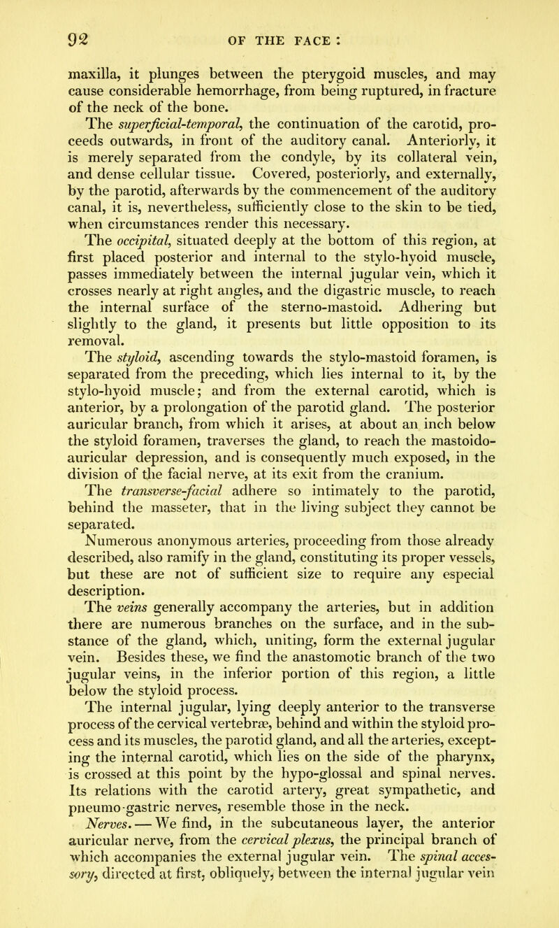 maxilla, it plunges between the pterygoid muscles, and may cause considerable hemorrhage, from being ruptured, in fracture of the neck of the bone. The superficial-temporal, the continuation of the carotid, pro- ceeds outwards, in front of the auditory canal. Anteriorly, it is merely separated from the condyle, by its collateral vein, and dense cellular tissue. Covered, posteriorly, and externally, by the parotid, afterwards by the commencement of the auditory canal, it is, nevertheless, sufficiently close to the skin to be tied, when circumstances render this necessary. The occipital, situated deeply at the bottom of this region, at first placed posterior and internal to the stylo-hyoid muscle, passes immediately between the internal jugular vein, which it crosses nearly at right angles, and the digastric muscle, to reach the internal surface of the sterno-mastoid. Adhering but slightly to the gland, it presents but little opposition to its removal. The styloid, ascending towards the stylo-mastoid foramen, is separated from the preceding, which lies internal to it, by the stylo-hyoid muscle; and from the external carotid, which is anterior, by a prolongation of the parotid gland. The posterior auricular branch, from which it arises, at about an inch below the styloid foramen, traverses the gland, to reach the mastoido- auricular depression, and is consequently much exposed, in the division of the facial nerve, at its exit from the cranium. The transverse-facial adhere so intimately to the parotid, behind the masseter, that in the living subject they cannot be separated. Numerous anonymous arteries, proceeding from those already described, also ramify in the gland, constituting its proper vessels, but these are not of sufficient size to require any especial description. The veins generally accompany the arteries, but in addition there are numerous branches on the surface, and in the sub- stance of the gland, which, uniting, form the external jugular vein. Besides these, we find the anastomotic branch of the two jugular veins, in the inferior portion of this region, a little below the styloid process. The internal jugular, lying deeply anterior to the transverse process of the cervical vertebrae, behind and within the styloid pro- cess and its muscles, the parotid gland, and all the arteries, except- ing the internal carotid, which lies on the side of the pharynx, is crossed at this point by the hypo-glossal and spinal nerves. Its relations with the carotid artery, great sympathetic, and pneumo gastric nerves, resemble those in the neck. Nerves, — We find, in the subcutaneous layer, the anterior auricular nerve, from the cervical plexus, the principal branch of which accompanies the external jugular vein. The spinal acces- sory directed at first, obliquely^ between the internal jugular vein