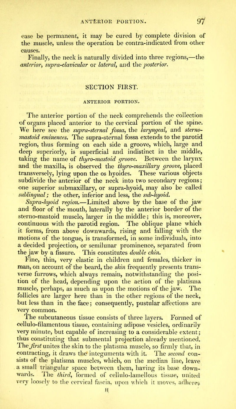 ease be permanent, it may be cured by complete division of the muscle, unless the operation be contra-indicated from other causes. Finally, the neck is naturally divided into three regions,—the anterior, supra-clavicular or lateral, and the posterior. SECTION FIRST. ANTERIOR PORTION. The anterior portion of the neck comprehends the collection of organs placed anterior to the cervical portion of the spine. We here see the supra-sternal fossa, the laryngeal, and sterno- mastoid eminences. The supra-sternal fossa extends to the parotid region, thus forming on each side a groove, which, large and deep superiorly, is superficial and indistinct in the middle, taking the name of thyro-mastoid groove. Between the larynx and the maxilla, is observed the thyro-maxillary groove, placed transversely, lying upon the os hyoides. These various objects subdivide the anterior of the neck into two secondary regions; one superior submaxillary, or supra-hyoid, may also be called sublingual; the other, inferior and less, the sub-hyoid. Supra-hyoid region.—Limited above by the base of the jaw and floor of the mouth, laterally by the anterior border of the sterno-mastoid muscle, larger in the middle; this is, moreover, continuous with the parotid region. The oblique plane which it forms, from above downwards, rising and falling with the motions of the tongue, is transformed, in some individuals, into a decided projection, or semilunar prominence, separated from the jaw by a fissure. This constitutes double chin. Fine, thin, very elastic in children and females, thicker in man, on account of the beard, the ski?i frequently presents trans- verse furrows, which always remain, notwithstanding the posi- tion of the head, depending upon the action of the platisma muscle, perhaps, as much as upon the motions of the jaw. The follicles are larger here than in the other regions of the neck, but less than in the face; consequently, pustular affections are very common. The subcutaneous tissue consists of three layers. Formed of cellulo-filamentous tissue, containing adipose vesicles, ordinarily very minute, but capable of increasing to a considerable extent ; thus constituting that submental projection already mentioned. The first unites the skin to the platisma muscle, so firmly that, in contracting, it draws the integuments with it. The second con- sists of the platisma muscles, which, on the median line, leave a small triangular space between them, having its base down- wards. The third, formed of cellulo-lamellous tissue, united very loosely to the cervical fascia, upon which it moves, adheres H