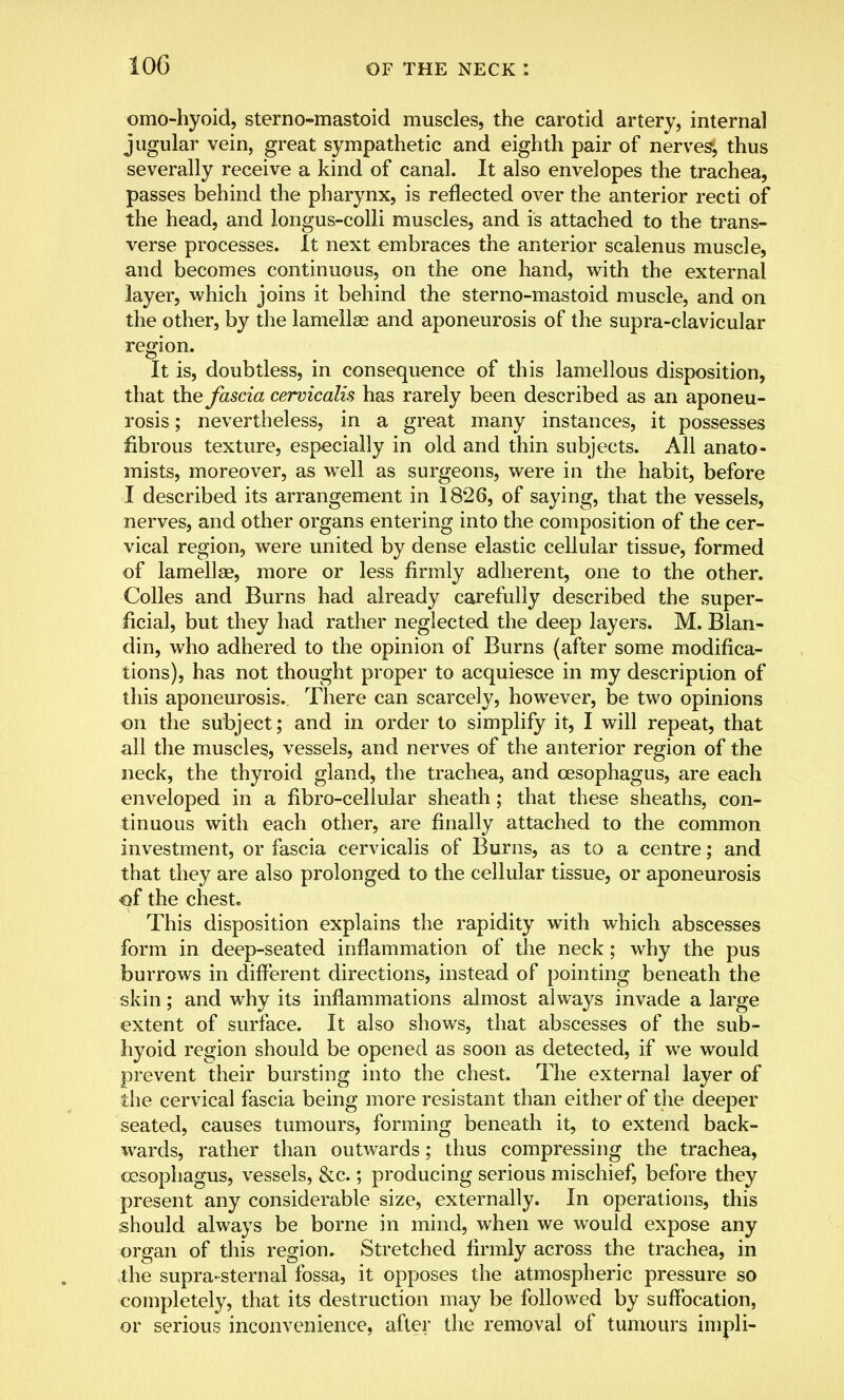 omohyoid, sterno-mastoid muscles, the carotid artery, internal jugular vein, great sympathetic and eighth pair of nerves1, thus severally receive a kind of canal. It also envelopes the trachea, passes behind the pharynx, is reflected over the anterior recti of the head, and longus-colli muscles, and is attached to the trans- verse processes. It next embraces the anterior scalenus muscle, and becomes continuous, on the one hand, with the external layer, which joins it behind the sterno-mastoid muscle, and on the other, by the lamellae and aponeurosis of the supra-clavicular region. It is, doubtless, in consequence of this lamellous disposition, that the fascia cervicalis has rarely been described as an aponeu- rosis ; nevertheless, in a great many instances, it possesses fibrous texture, especially in old and thin subjects. All anato- mists, moreover, as well as surgeons, were in the habit, before I described its arrangement in 1826, of saying, that the vessels, nerves, and other organs entering into the composition of the cer- vical region, were united by dense elastic cellular tissue, formed of lamellae, more or less firmly adherent, one to the other. Colles and Burns had already carefully described the super- ficial, but they had rather neglected the deep layers. M. Blan- din, who adhered to the opinion of Burns (after some modifica- tions), has not thought proper to acquiesce in my description of this aponeurosis. There can scarcely, however, be two opinions on the subject; and in order to simplify it, I will repeat, that all the muscles, vessels, and nerves of the anterior region of the neck, the thyroid gland, the trachea, and oesophagus, are each enveloped in a fibro-cellular sheath; that these sheaths, con- tinuous with each other, are finally attached to the common investment, or fascia cervicalis of Burns, as to a centre; and that they are also prolonged to the cellular tissue, or aponeurosis of the chest. This disposition explains the rapidity with which abscesses form in deep-seated inflammation of the neck; why the pus burrows in different directions, instead of pointing beneath the skin; and why its inflammations almost always invade a large extent of surface. It also shows, that abscesses of the sub- hyoid region should be opened as soon as detected, if we would prevent their bursting into the chest. The external layer of the cervical fascia being more resistant than either of the deeper seated, causes tumours, forming beneath it, to extend back- wards, rather than outwards; thus compressing the trachea, oesophagus, vessels, &c.; producing serious mischief, before they present any considerable size, externally. In operations, this should always be borne in mind, when we would expose any organ of this region. Stretched firmly across the trachea, in the supra-sternal fossa, it opposes the atmospheric pressure so completely, that its destruction may be followed by suffocation, or serious inconvenience, after the removal of tumours impli-