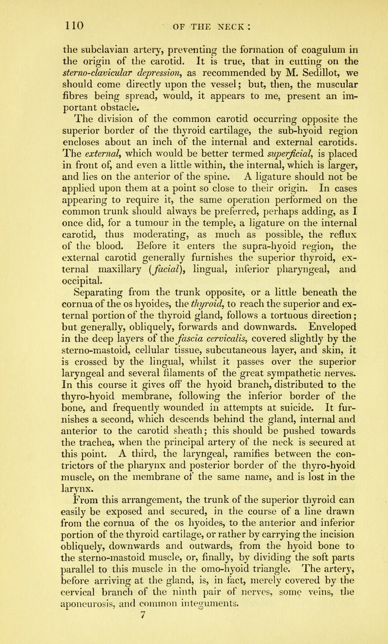 the subclavian artery, preventing the formation of coagulum in the origin of the carotid. It is true, that in cutting on the sterno-clavicular depression, as recommended by M. Sedillot, we should come directly upon the vessel; but, then, the muscular fibres being spread, would, it appears to me, present an im- portant obstacle. The division of the common carotid occurring opposite the superior border of the thyroid cartilage, the sub-hyoid region encloses about an inch of the internal and external carotids. The external, which would be better termed superficial, is placed in front of, and even a little within, the internal, which is larger, and lies on the anterior of the spine. A ligature should not be applied upon them at a point so close to their origin. In cases appearing to require it, the same operation performed on the common trunk should always be preferred, perhaps adding, as I once did, for a tumour in the temple, a ligature on the internal carotid, thus moderating, as much as possible, the reflux of the blood. Before it enters the supra-hyoid region, the external carotid generally furnishes the superior thyroid, ex- ternal maxillary (facial), lingual, inferior pharyngeal, and occipital. Separating from the trunk opposite, or a little beneath the cornua of the os hyoides, the thyroid, to reach the superior and ex- ternal portion of the thyroid gland, follows a tortuous direction; but generally, obliquely, forwards and downwards. Enveloped in the deep layers of the fascia cervicalis, covered slightly by the sterno-mastoid, cellular tissue, subcutaneous layer, and skin, it is crossed by the lingual, whilst it passes over the superior laryngeal and several filaments of the great sympathetic nerves. In this course it gives off the hyoid branch, distributed to the thyro-hyoid membrane, following the inferior border of the bone, and frequently wounded in attempts at suicide. It fur- nishes a second, which descends behind the gland, internal and anterior to the carotid sheath; this should be pushed towards the trachea, when the principal artery of the neck is secured at this point. A third, the laryngeal, ramifies between the con- trictors of the pharynx and posterior border of the thyro-hyoid muscle, on the membrane of the same name, and is lost in the larynx. From this arrangement, the trunk of the superior thyroid can easily be exposed and secured, in the course of a line drawn from the cornua of the os hyoides, to the anterior and inferior portion of the thyroid cartilage, or rather by carrying the incision obliquely, downwards and outwards, from the hyoid bone to the sterno-mastoid muscle, or, finally, by dividing the soft parts parallel to this muscle in the omo-hyoid triangle. The artery, before arriving at the gland, is, in fact, merely covered by the cervical branch of the ninth pair of nerves, some veins, the aponeurosis, and common integuments. 7
