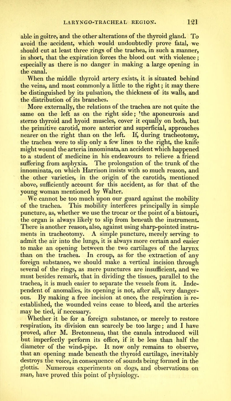 able in goitre, and the other alterations of the thyroid gland. To avoid the accident, which would undoubtedly prove fatal, we should cut at least three rings of the trachea, in such a manner, in short, that the expiration forces the blood out with violence; especially as there is no danger in making a large opening in the canal. When the middle thyroid artery exists, it is situated behind the veins, and most commonly a little to the right; it may there be distinguished by its pulsation, the thickness of its walls, and the distribution of its branches. More externally, the relations of the trachea are not quite the same on the left as on the right side; Hhe aponeurosis and sterno thyroid and hyoid muscles, cover it equally on both, but the primitive carotid, more anterior and superficial, approaches nearer on the right than on the left. If, during tracheotomy, the trachea were to slip only a few lines to the right, the knife might wound the arteria innominata, an accident which happened to a student of medicine in his endeavours to relieve a friend suffering from asphyxia. The prolongation of the trunk of the innominata, on which Harrison insists with so much reason, and the other varieties, in the origin of the carotids, mentioned above, sufficiently account for this accident, as for that of the young woman mentioned by Walter. We cannot be too much upon our guard against the mobility of the trachea. This mobility interferes principally in simple puncture, as, whether we use the trocar or the point of a bistouri, the organ is always likely to slip from beneath the instrument. There is another reason, also, against using sharp-pointed instru- ments in tracheotomy. A simple puncture, merely serving to admit the air into the lungs, it is always more certain and easier to make an opening between the two cartilages of the larynx than on the trachea. In croup, as for the extraction of any foreign substance, we should make a vertical incision through several of the rings, as mere punctures are insufficient, and we must besides remark, that in dividing the tissues, parallel to the trachea, it is much easier to separate the vessels from it. Inde- pendent of anomalies, its opening is not, after all, very danger- ous. By making a free incision at once, the respiration is re- established, the wounded veins cease to bleed, and the arteries may be tied, if necessary. Whether it be for a foreign substance, or merely to restore respiration, its division can scarcely be too large; and I have proved, after M. Bretonneau, that the canula introduced will but imperfectly perform its office, if it be less than half the diameter of the wind-pipe. It now only remains to observe, that an opening made beneath the thyroid cartilage, inevitably destroys the voice, in consequence of sounds being formed in the glottis. Numerous experiments on dogs, and observations on man, have proved this point of physiology.