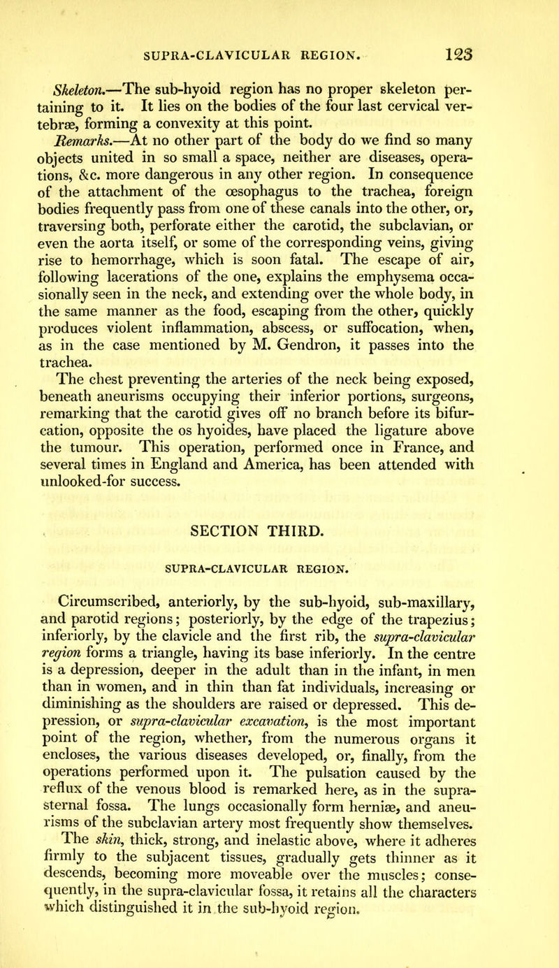 Skeleton,—The sub-hyoid region has no proper skeleton (per- taining to it. It lies on the bodies of the four last cervical ver- tebrae, forming a convexity at this point. Remarks.—At no other part of the body do we find so many objects united in so small a space, neither are diseases, opera- tions, &c. more dangerous in any other region. In consequence of the attachment of the oesophagus to the trachea, foreign bodies frequently pass from one of these canals into the other, or, traversing both, perforate either the carotid, the subclavian, or even the aorta itself, or some of the corresponding veins, giving rise to hemorrhage, which is soon fatal. The escape of air, following lacerations of the one, explains the emphysema occa- sionally seen in the neck, and extending over the whole body, in the same manner as the food, escaping from the other, quickly produces violent inflammation, abscess, or suffocation, when, as in the case mentioned by M. Gendron, it passes into the trachea. The chest preventing the arteries of the neck being exposed, beneath aneurisms occupying their inferior portions, surgeons, remarking that the carotid gives off no branch before its bifur- cation, opposite the os hyoides, have placed the ligature above the tumour. This operation, performed once in France, and several times in England and America, has been attended with unlooked-for success. SECTION THIRD. SUPRA-CLAVICULAR REGION. Circumscribed, anteriorly, by the sub-hyoid, sub-maxillary, and parotid regions; posteriorly, by the edge of the trapezius; inferiorly, by the clavicle and the first rib, the supra-clavicular region forms a triangle, having its base inferiorly. In the centre is a depression, deeper in the adult than in the infant, in men than in women, and in thin than fat individuals, increasing or diminishing as the shoulders are raised or depressed. This de- pression, or supra-clavicular excavation, is the most important point of the region, whether, from the numerous organs it encloses, the various diseases developed, or, finally, from the operations performed upon it. The pulsation caused by the reflux of the venous blood is remarked here, as in the supra- sternal fossa. The lungs occasionally form herniae, and aneu- risms of the subclavian artery most frequently show themselves. The skin, thick, strong, and inelastic above, where it adheres firmly to the subjacent tissues, gradually gets thinner as it descends, becoming more moveable over the muscles; conse- quently, in the supra-clavicular fossa, it retains all the characters which distinguished it in the sub-hyoid region.