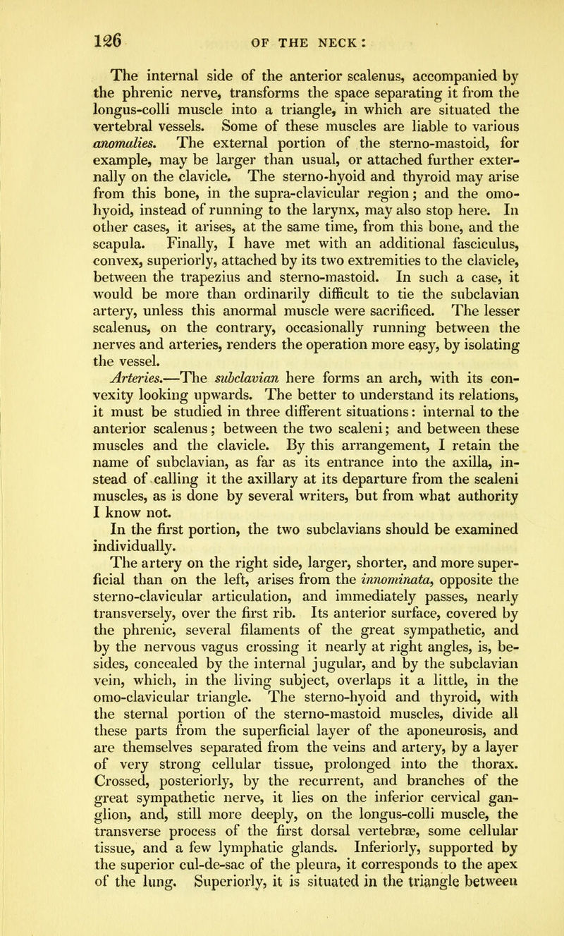 The internal side of the anterior scalenus, accompanied by the phrenic nerve, transforms the space separating it from the longus-colli muscle into a triangle, in which are situated the vertebral vessels. Some of these muscles are liable to various anomalies. The external portion of the sterno-mastoid, for example, may be larger than usual, or attached further exter- nally on the clavicle. The sterno-hyoid and thyroid may arise from this bone, in the supra-clavicular region; and the omo- hyoid, instead of running to the larynx, may also stop here. In other cases, it arises, at the same time, from this bone, and the scapula. Finally, I have met with an additional fasciculus, convex, superiorly, attached by its two extremities to the clavicle, between the trapezius and sterno-mastoid. In such a case, it would be more than ordinarily difficult to tie the subclavian artery, unless this anormal muscle were sacrificed. The lesser scalenus, on the contrary, occasionally running between the nerves and arteries, renders the operation more easy, by isolating the vessel. Arteries.—The subclavian here forms an arch, with its con- vexity looking upwards. The better to understand its relations, it must be studied in three different situations: internal to the anterior scalenus ; between the two scaleni; and between these muscles and the clavicle. By this arrangement, I retain the name of subclavian, as far as its entrance into the axilla, in- stead of calling it the axillary at its departure from the scaleni muscles, as is done by several writers, but from what authority I know not. In the first portion, the two subclavians should be examined individually. The artery on the right side, larger, shorter, and more super- ficial than on the left, arises from the innominata, opposite the sterno-clavicular articulation, and immediately passes, nearly transversely, over the first rib. Its anterior surface, covered by the phrenic, several filaments of the great sympathetic, and by the nervous vagus crossing it nearly at right angles, is, be- sides, concealed by the internal jugular, and by the subclavian vein, which, in the living subject, overlaps it a little, in the o mo-clavicular triangle. The sterno-hyoid and thyroid, with the sternal portion of the sterno-mastoid muscles, divide all these parts from the superficial layer of the aponeurosis, and are themselves separated from the veins and artery, by a layer of very strong cellular tissue, prolonged into the thorax. Crossed, posteriorly, by the recurrent, and branches of the great sympathetic nerve, it lies on the inferior cervical gan- glion, and, still more deeply, on the longus-colli muscle, the transverse process of the first dorsal vertebrae, some cellular tissue, and a few lymphatic glands. Inferiorly, supported by the superior cul-de-sac of the pleura, it corresponds to the apex of the lung. Superiorly, it is situated in the triangle between