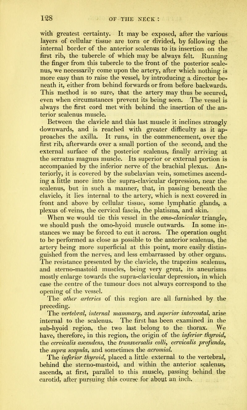 with greatest certainty. It may be exposed, after the various layers of cellular tissue are torn or divided, by following the internal border of the anterior scalenus to its insertion on the first rib, the tubercle of which may be always felt. Running the finger from this tubercle to the front of the posterior scale- nus, we necessarily come upon the artery, after which nothing is more easy than to raise the vessel, by introducing a director be- neath it, either from behind forwards or from before backwards. This method is so sure, that the artery may thus be secured, even when circumstances prevent its being seen. The vessel is always the first cord met with behind the insertion of the an- terior scalenus muscle. Between the clavicle and this last muscle it inclines strongly downwards, and is reached with greater difficulty as it ap- proaches the axilla. It runs, in the commencement, over the first rib, afterwards over a small portion of the second, and the external surface of the posterior scalenus, finally arriving at the serratus magnus muscle. Its superior or external portion is accompanied by the inferior nerve of the brachial plexus. An- teriorly, it is covered by the subclavian vein, sometimes ascend- ing a little more into the supra-clavicular depression, near the scalenus, but in such a manner, that, in passing beneath the clavicle, it lies internal to the artery, which is next covered in front and above by cellular tissue, some lymphatic glands, a plexus of veins, the cervical fascia, the platisma, and skin. When we would tie this vessel in the omo-clavicular triangle, we should push the omo-hyoid muscle outwards. In some in- stances we may be forced to cut it across. The operation ought to be performed as close as possible to the anterior scalenus, the artery being more superficial at this point, more easily distin- guished from the nerves, and less embarrassed by other organs. The resistance presented by the clavicle, the trapezius scalenus, and sterno-mastoid muscles, being very great, its aneurisms mostly enlarge towards the supra-clavicular depression, in which case the centre of the tumour does not always correspond to the opening of the vessel. The other arteries of this region are all furnished by the preceding. The vertebral, internal mammary, and superior intercostal, arise internal to the scalenus. The first has been examined in the sub-hyoid region, the two last belong to the thorax. We have, therefore, in this region, the origin of the inferior thyroid, the cervicalis ascendens, the transversalis colli, cervicalis profunda, the supra scapula, and sometimes the acromial. The inferior thyroid, placed a little external to the vertebral, behind the sterno-mastoid, and within the anterior scalenus, ascends, at first, parallel to this muscle, passing behind the carotid, after pursuing this course for about an inch.