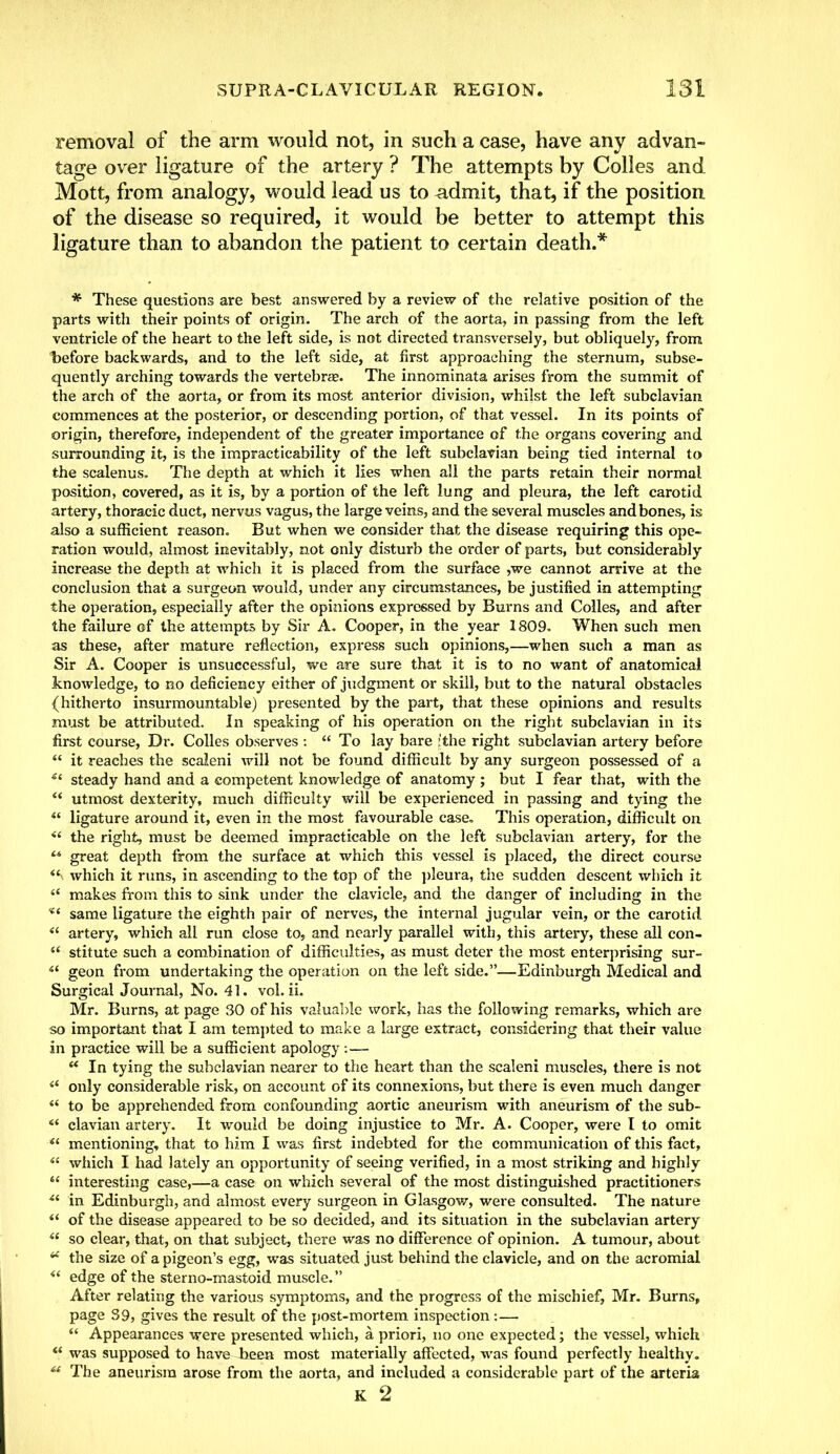 removal of the arm would not, in such a case, have any advan- tage over ligature of the artery ? The attempts by Colles and Mott, from analogy, would lead us to admit, that, if the position of the disease so required, it would be better to attempt this ligature than to abandon the patient to certain death.* * These questions are best answered by a review of the relative position of the parts with their points of origin. The arch of the aorta, in passing from the left ventricle of the heart to the left side, is not directed transversely, but obliquely, from before backwards, and to the left side, at first approaching the sternum, subse- quently arching towards the vertebras. The innominata arises from the summit of the arch of the aorta, or from its most anterior division, whilst the left subclavian commences at the posterior, or descending portion, of that vessel. In its points of origin, therefore, independent of the greater importance of the organs covering and surrounding it, is the impracticability of the left subclavian being tied internal to the scalenus. The depth at which it lies when all the parts retain their normal position, covered, as it is, by a portion of the left lung and pleura, the left carotid artery, thoracic duct, nervus vagus, the large veins, and the several muscles and bones, is also a sufficient reason. But when we consider that the disease requiring this ope- ration would, almost inevitably, not only disturb the order of parts, but considerably increase the depth at which it is placed from the surface ,we cannot arrive at the conclusion that a surgeon would, under any circumstances, be justified in attempting the operation, especially after the opinions expressed by Burns and Colles, and after the failure of the attempts by Sir A. Cooper, in the year 1809. When such men as these, after mature reflection, express such opinions,—when such a man as Sir A. Cooper is unsuccessful, we are sure that it is to no want of anatomical knowledge, to no deficiency either of judgment or skill, but to the natural obstacles (hitherto insurmountable) presented by the part, that these opinions and results must be attributed. In speaking of his operation on the right subclavian in its first course, Dr. Colles observes :  To lay bare fthe right subclavian artery before  it reaches the scaleni will not be found difficult by any surgeon possessed of a 41 steady hand and a competent knowledge of anatomy ; but I fear that, with the  utmost dexterity, much difficulty will be experienced in passing and tying the  ligature around it, even in the most favourable case. This operation, difficult on  the right, must be deemed impracticable on the left subclavian artery, for the  great depth from the surface at which this vessel is placed, the direct course <£ which it runs, in ascending to the top of the pleura, the sudden descent which it  makes from this to sink under the clavicle, and the danger of including in the same ligature the eighth pair of nerves, the internal jugular vein, or the carotid « artery, which all run close to, and nearly parallel with, this artery, these all con-  stitute such a combination of difficulties, as must deter the most enterprising sur- i( geon from undertaking the operation on the left side.—Edinburgh Medical and Surgical Journal, No. 41. vol. ii. Mr. Burns, at page 30 of his valuable work, has the following remarks, which are so important that I am tempted to make a large extract, considering that their value in practice will be a sufficient apology : —  In tying the subclavian nearer to the heart than the scaleni muscles, there is not a only considerable risk, on account of its connexions, but there is even much danger  to be apprehended from confounding aortic aneurism with aneurism of the sub- ** clavian artery. It would be doing injustice to Mr. A. Cooper, were I to omit  mentioning, that to him I was first indebted for the communication of this fact,  which I had lately an opportunity of seeing verified, in a most striking and highly  interesting case,—a case on which several of the most distinguished practitioners u in Edinburgh, and almost every surgeon in Glasgow, were consulted. The nature  of the disease appeared to be so decided, and its situation in the subclavian artery 4£ so clear, that, on that subject, there was no difference of opinion. A tumour, about  the size of a pigeon's egg, was situated just behind the clavicle, and on the acromial  edge of the sterno-mastoid muscle. After relating the various symptoms, and the progress of the mischief, Mr. Burns, page S9, gives the result of the post-mortem inspection:—  Appearances were presented which, a, priori, no one expected; the vessel, which  was supposed to have teen most materially affected, was found perfectly healthy. ** The aneurism arose from the aorta, and included a considerable part of the arteria