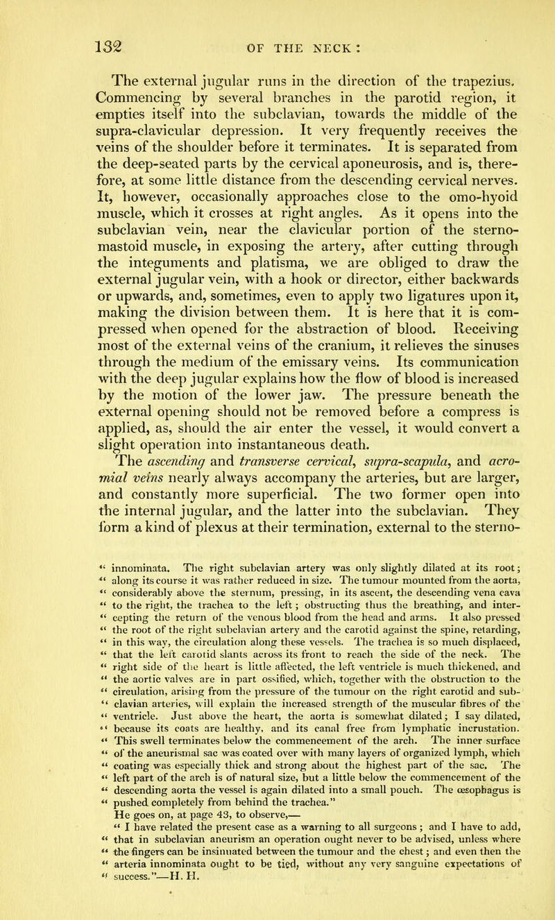 The external jugular runs in the direction of the trapezius. Commencing by several branches in the parotid region, it empties itself into the subclavian, towards the middle of the supra-clavicular depression. It very frequently receives the veins of the shoulder before it terminates. It is separated from the deep-seated parts by the cervical aponeurosis, and is, there- fore, at some little distance from the descending cervical nerves. It, however, occasionally approaches close to the omo-hyoid muscle, which it crosses at right angles. As it opens into the subclavian vein, near the clavicular portion of the sterno- mastoid muscle, in exposing the artery, after cutting through the integuments and platisma, we are obliged to draw the external jugular vein, with a hook or director, either backwards or upwards, and, sometimes, even to apply two ligatures upon it, making the division between them. It is here that it is com- pressed when opened for the abstraction of blood. Receiving most of the external veins of the cranium, it relieves the sinuses through the medium of the emissary veins. Its communication with the deep jugular explains how the flow of blood is increased by the motion of the lower jaw. The pressure beneath the external opening should not be removed before a compress is applied, as, should the air enter the vessel, it would convert a slight operation into instantaneous death. The ascending and transverse cervical, supra-scapula, and acro- mial veins nearly always accompany the arteries, but are larger, and constantly more superficial. The two former open into the internal jugular, and the latter into the subclavian. They form a kind of plexus at their termination, external to the sterno-  innominata. The right subclavian artery was only slightly dilated at its root;  along its course it was rather reduced in size. The tumour mounted from the aorta, ** considerably above the sternum, pressing, in its ascent, the descending vena cava  to the right, the trachea to the left; obstructing thus the breathing, and inter-  cepting the return of the venous blood from the head and arms. It also pressed  the root of the right subclavian artery and the carotid against the spine, retarding,  in this way, the circulation along these vessels. The trachea is so much displaced, 44 that the left carotid slants across its front to reach the side of the neck. The  right side of the heart is little affected, the left ventricle is much thickened, and  the aortic valves are in part ossified, which, together with the obstruction to the  circulation, arising from the pressure of the tumour on the right carotid and sub-  clavian arteries, will explain the increased strength of the muscular fibres of the  ventricle. Just above the heart, the aorta is somewhat dilated; I say dilated, 44 because its coats are healthy, and its canal free from lymphatic incrustation.  This swell terminates below the commencement of the arch. The inner surface  of the aneurismal sac was coated over with many layers of organized lymph, which  coating was especially thick and strong about the highest part of the sac. The  left part of the arch is of natural size, but a little below the commencement of the  descending aorta the vessel is again dilated into a small pouch. The oesophagus is *' pushed completely from behind the trachea. He goes on, at page 43, to observe,—  I have related the present case as a warning to all surgeons ; and I have to add,  that in subclavian aneurism an operation ought never to be advised, unless where  the fingers can be insinuated between the tumour and the chest; and even then the  arteria innominata ought to be tied, without any very sanguine expectations of *f success.—H. H.