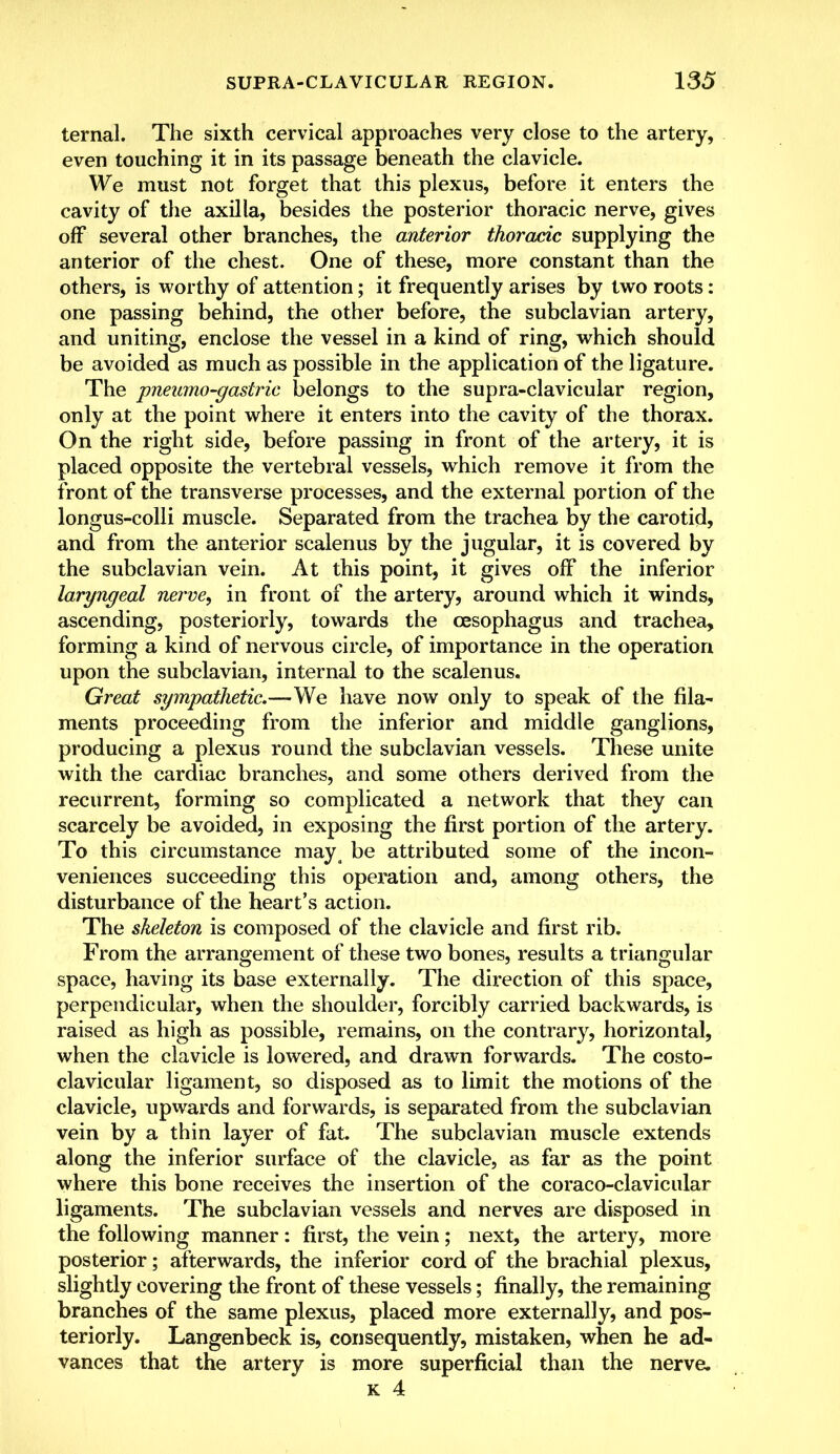 ternal. The sixth cervical approaches very close to the artery, even touching it in its passage beneath the clavicle. We must not forget that this plexus, before it enters the cavity of the axilla, besides the posterior thoracic nerve, gives off several other branches, the anterior thoracic supplying the anterior of the chest. One of these, more constant than the others, is worthy of attention; it frequently arises by two roots: one passing behind, the other before, the subclavian artery, and uniting, enclose the vessel in a kind of ring, which should be avoided as much as possible in the application of the ligature. The pneumo-gastric belongs to the supra-clavicular region, only at the point where it enters into the cavity of the thorax. On the right side, before passing in front of the artery, it is placed opposite the vertebral vessels, which remove it from the front of the transverse processes, and the external portion of the longus-colli muscle. Separated from the trachea by the carotid, and from the anterior scalenus by the jugular, it is covered by the subclavian vein. At this point, it gives off the inferior laryngeal nerve, in front of the artery, around which it winds, ascending, posteriorly, towards the oesophagus and trachea, forming a kind of nervous circle, of importance in the operation upon the subclavian, internal to the scalenus. Great sympathetic.—We have now only to speak of the fila- ments proceeding from the inferior and middle ganglions, producing a plexus round the subclavian vessels. These unite with the cardiac branches, and some others derived from the recurrent, forming so complicated a network that they can scarcely be avoided, in exposing the first portion of the artery. To this circumstance maya be attributed some of the incon- veniences succeeding this operation and, among others, the disturbance of the heart's action. The skeleton is composed of the clavicle and first rib. From the arrangement of these two bones, results a triangular space, having its base externally. The direction of this space, perpendicular, when the shoulder, forcibly carried backwards, is raised as high as possible, remains, on the contrary, horizontal, when the clavicle is lowered, and drawn forwards. The costo- clavicular ligament, so disposed as to limit the motions of the clavicle, upwards and forwards, is separated from the subclavian vein by a thin layer of fat. The subclavian muscle extends along the inferior surface of the clavicle, as far as the point where this bone receives the insertion of the coraco-clavicular ligaments. The subclavian vessels and nerves are disposed in the following manner: first, the vein; next, the artery, more posterior; afterwards, the inferior cord of the brachial plexus, slightly covering the front of these vessels; finally, the remaining branches of the same plexus, placed more externally, and pos- teriorly. Langenbeck is, consequently, mistaken, when he ad- vances that the artery is more superficial than the nerve.
