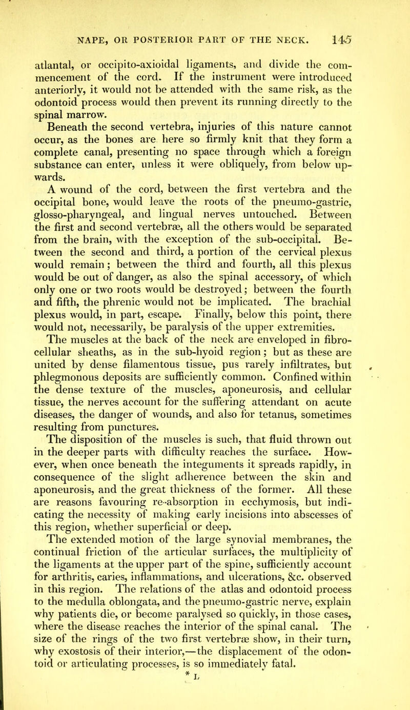 atlantal, or occipito-axioidal ligaments, and divide the com- mencement of the cord. If the instrument were introduced anteriorly, it would not be attended with the same risk, as the odontoid process would then prevent its running directly to the spinal marrow. Beneath the second vertebra, injuries of this nature cannot occur, as the bones are here so firmly knit that they form a complete canal, presenting no space through which a foreign substance can enter, unless it were obliquely, from below up- wards. A wound of the cord, between the first vertebra and the occipital bone, would leave the roots of the pneumo-gastric, glosso-pharyngeal, and lingual nerves untouched. Between the first and second vertebrae, all the others would be separated from the brain, with the exception of the sub-occipital. Be- tween the second and third, a portion of the cervical plexus would remain ; between the third and fourth, all this plexus would be out of danger, as also the spinal accessory, of which only one or two roots would be destroyed; between the fourth and fifth, the phrenic would not be implicated. The brachial plexus would, in part, escape. Finally, below this point, there would not, necessarily, be paralysis of the upper extremities. The muscles at the back of the neck are enveloped in fibro- cellular sheaths, as in the sub-hyoid region; but as these are united by dense filamentous tissue, pus rarely infiltrates, but phlegmonous deposits are sufficiently common. Confined within the dense texture of the muscles, aponeurosis, and cellular tissue, the nerves account for the suffering attendant on acute diseases, the danger of wounds, and also for tetanus, sometimes resulting from punctures. The disposition of the muscles is such, that fluid thrown out in the deeper parts with difficulty reaches the surface. How- ever, when once beneath the integuments it spreads rapidly, in consequence of the slight adherence between the skin and aponeurosis, and the great thickness of the former. All these are reasons favouring re-absorption in ecchymosis, but indi- cating the necessity of making early incisions into abscesses of this region, whether superficial or deep. The extended motion of the large synovial membranes, the continual friction of the articular surfaces, the multiplicity of the ligaments at the upper part of the spine, sufficiently account for arthritis, caries, inflammations, and ulcerations, &c. observed in this region. The relations of the atlas and odontoid process to the medulla oblongata, and the pneumo-gastric nerve, explain why patients die, or become paralysed so quickly, in those cases, where the disease reaches the interior of the spinal canal. The size of the rings of the two first vertebras show, in their turn, why exostosis of their interior,—the displacement of the odon- toid or articulating processes, is so immediately fatal.
