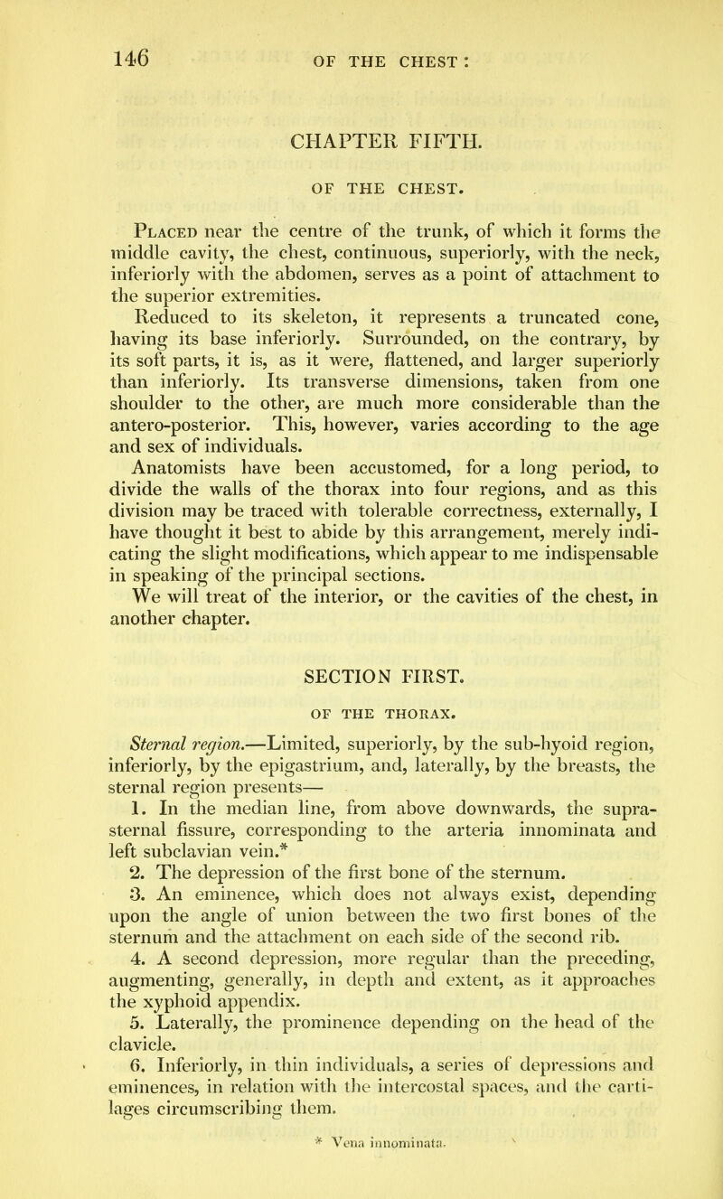 CHAPTER FIFTH. OF THE CHEST. Placed near the centre of the trunk, of which it forms the middle cavity, the chest, continuous, superiorly, with the neck, inferiorly with the abdomen, serves as a point of attachment to the superior extremities. Reduced to its skeleton, it represents a truncated cone, having its base inferiorly. Surrounded, on the contrary, by its soft parts, it is, as it were, flattened, and larger superiorly than inferiorly. Its transverse dimensions, taken from one shoulder to the other, are much more considerable than the antero-posterior. This, however, varies according to the age and sex of individuals. Anatomists have been accustomed, for a long period, to divide the walls of the thorax into four regions, and as this division may be traced with tolerable correctness, externally, I have thought it best to abide by this arrangement, merely indi- cating the slight modifications, which appear to me indispensable in speaking of the principal sections. We will treat of the interior, or the cavities of the chest, in another chapter. SECTION FIRST. OF THE THORAX. Sternal region.—Limited, superiorly, by the sub-hyoid region, inferiorly, by the epigastrium, and, laterally, by the breasts, the sternal region presents— 1. In the median line, from above downwards, the supra- sternal fissure, corresponding to the arteria innominata and left subclavian vein.* 2. The depression of the first bone of the sternum. 3. An eminence, which does not always exist, depending upon the angle of union between the two first bones of the sternum and the attachment on each side of the second rib. 4. A second depression, more regular than the preceding, augmenting, generally, in depth and extent, as it approaches the xyphoid appendix. 5. Laterally, the prominence depending on the head of the clavicle. 6. Inferiorly, in thin individuals, a series of depressions and eminences, in relation with the intercostal spaces, and the carti- lages circumscribing them. * Vena innominata.