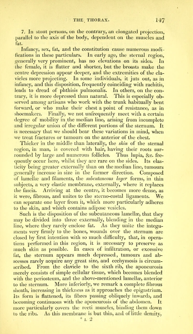 7. In stout persons, on the contrary, an elongated projection, parallel to the axis of the body, dependent on the muscles and fat. Infancy, sex, fat, and the constitution cause numerous modi- fications in these particulars. In early age, the sternal region, generally very prominent, has no elevations on its sides. In the female, it is flatter and shorter, but the breasts make the centre depression appear deeper, and the extremities of the cla- vicles more projecting. In some individuals, it juts out, as in infancy, and this disposition, frequently coinciding with rachitis, leads to dread of phthisis pulmonalis. In others, on the con- trary, it is more depressed than natural. This is especially ob- served among artisans who work with the trunk habitually bent forward, or who make their chest a point of resistance, as in shoemakers. Finally, we not unfrequently meet with a certain degree of mobility in the median line, arising from incomplete and irregular union of the different portions of the sternum. It is necessary that we should bear these variations in mind, when we treat fractures or tumours on the anterior of the chest. Thicker in the middle than laterally, the skin of the sternal region, in man, is covered with hair, having their roots sur- rounded by large and numerous follicles. Thus lupia, &c. fre- quently occur here, whilst they are rare on the sides. Its elas- ticity being greater externally than on the median line, tumours generally increase in size in the former direction. Composed of lamellae and filaments, the subcutaneous layer forms, in thin subjects, a very elastic membrane, externally, where it replaces the fascia. Arriving at the centre, it becomes more dense, as it were, fibrous, and unites to the sterno-costal ligaments. We can separate one layer from it, which more particularly adheres to the skin, and which contains adipose vesicles. Such is the disposition of the subcutaneous lamellae, that they may be divided into three externally, blending in the median line, where they rarely enclose fat. As they unite the integu- ments very firmly to the bones, wounds over the sternum are closed by first intention with so much difficulty, that, in opera- tions performed in this region, it is necessary to preserve as much skin as possible. In cases of infiltration, or excessive fat, the sternum appears much depressed, tumours and ab- scesses rarely acquire any great size, and ecchymosis is circum- scribed. From the clavicle to the sixth rib, the aponeurosis merely consists of simple cellular tissue, which becomes blended with the periosteum, and the above-mentioned lamellae, anterior to the sternum. More inferiorly, we remark a complete fibrous sheath, increasing in thickness as it approaches the epigastrium. Its form is flattened, its fibres passing obliquely inwards, and becoming continuous with the aponeurosis of the abdomen. It more particularly covers the recti muscles, binding them down to the ribs. As this membrane is but thin, and of little density, * l 2