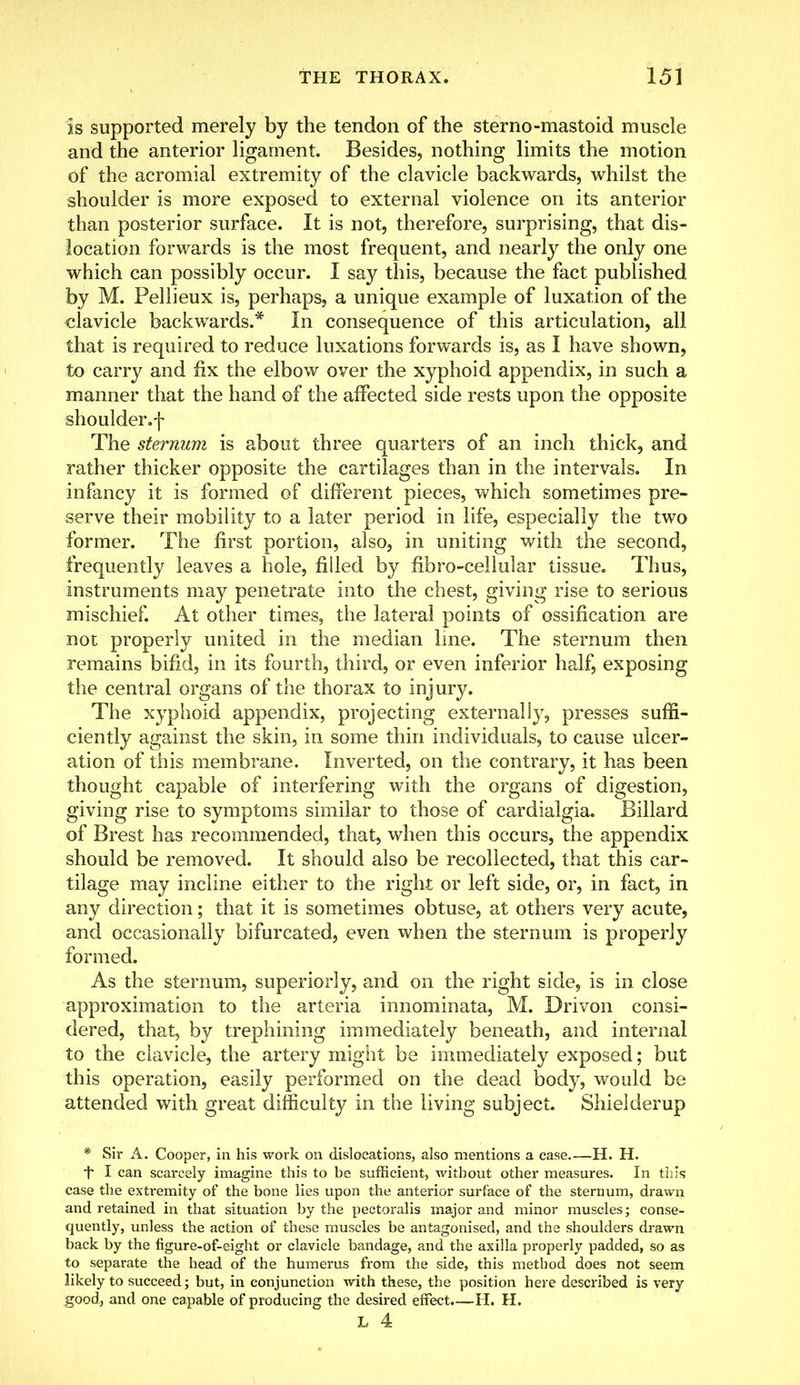 is supported merely by the tendon of the sterno-mastoid muscle and the anterior ligament. Besides, nothing limits the motion of the acromial extremity of the clavicle backwards, whilst the shoulder is more exposed to external violence on its anterior than posterior surface. It is not, therefore, surprising, that dis- location forwards is the most frequent, and nearly the only one which can possibly occur. I say this, because the fact published by M. Pellieux is, perhaps, a unique example of luxation of the clavicle backwards.* In consequence of this articulation, all that is required to reduce luxations forwards is, as I have shown, to carry and fix the elbow over the xyphoid appendix, in such a manner that the hand of the affected side rests upon the opposite shoulder.f The sternum is about three quarters of an inch thick, and rather thicker opposite the cartilages than in the intervals. In infancy it is formed of different pieces, which sometimes pre- serve their mobility to a later period in life, especially the two former. The first portion, also, in uniting with the second, frequently leaves a hole, filled by fibro-cellular tissue. Thus, instruments may penetrate into the chest, giving rise to serious mischief. At other times, the lateral points of ossification are not properly united in the median line. The sternum then remains bifid, in its fourth, third, or even inferior half, exposing the central organs of the thorax to injury. The xyphoid appendix, projecting externally, presses suffi- ciently against the skin, in some thin individuals, to cause ulcer- ation of this membrane. Inverted, on the contrary, it has been thought capable of interfering with the organs of digestion, giving rise to symptoms similar to those of cardialgia. Billard of Brest has recommended, that, when this occurs, the appendix should be removed. It should also be recollected, that this car- tilage may incline either to the right or left side, or, in fact, in any direction; that it is sometimes obtuse, at others very acute, and occasionally bifurcated, even when the sternum is properly formed. As the sternum, superiorly, and on the right side, is in close approximation to the arteria innominata, M. Drivon consi- dered, that, by trephining immediately beneath, and internal to the clavicle, the artery might be immediately exposed; but this operation, easily performed on the dead body, would be attended with great difficulty in the living subject. Shielderup * Sir A. Cooper, in his work on dislocations, also mentions a case.—H. H. *t* I can scarcely imagine this to be sufficient, without other measures. In this case the extremity of the bone lies upon the anterior surface of the sternum, drawn and retained in that situation by the pectoralis major and minor muscles; conse- quently, unless the action of these muscles be antagonised, and the shoulders drawn back by the figure-of-eight or clavicle bandage, and the axilla properly padded, so as to separate the head of the humerus from the side, this method does not seem likely to succeed; but, in conjunction with these, the position here described is very good, and one capable of producing the desired effect.—H. H.