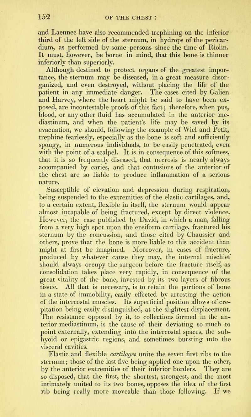 and Laennec have also recommended trephining on the inferior third of the left side of the sternum, in hydrops of the pericar- dium, as performed by some persons since the time of Riolin, It must, however, be borne in mind, that this bone is thinner inferiorly than superiorly. Although destined to protect organs of the greatest impor- tance, the sternum may be diseased, in a great measure disor- ganized, and even destroyed, without placing the life of the patient in any immediate danger. The cases cited by Galien and Harvey, where the heart might be said to have been ex- posed, are incontestable proofs of this fact; therefore, when pus, blood, or any other fluid has accumulated in the anterior me- diastinum, and when the patient's life may be saved by its evacuation, we should, following the example of Wiel and Petit, trephine fearlessly, especially as the bone is soft and sufficiently spongy, in numerous individuals, to be easily penetrated, even with the point of a scalpel. It is in consequence of this softness, that it is so frequently diseased, that necrosis is nearly always accompanied by caries, and that contusions of the anterior of the chest are so liable to produce inflammation of a serious nature. Susceptible of elevation and depression during respiration, being suspended to the extremities of the elastic cartilages, and, to a certain extent, flexible in itself, the sternum would appear almost incapable of being fractured, except by direct violence. However, the case published by David, in which a man, falling from a very high spot upon the ensiform cartilage, fractured his sternum by the concussion, and those cited by Chaussier and others, prove that the bone is more liable to this accident than might at first be imagined. Moreover, in cases of fracture, produced by whatever cause they may, the internal mischief should always occupy the surgeon before the fracture itself, as consolidation takes place very rapidly, in consequence of the great vitality of the bone, invested by its two layers of fibrous tissue. All that is necessary, is to retain the portions of bone in a state of immobility, easily effected by arresting the action of the intercostal muscles. Its superficial position allows of cre- pitation being easily distinguished, at the slightest displacement. The resistance opposed by it, to collections formed in the an- terior mediastinum, is the cause of their deviating so much to point externally, extending into the intercostal spaces, the sub- hyoid or epigastric regions, and sometimes bursting into the visceral cavities. Elastic and flexible cartilages unite the seven first ribs to the sternum; those of the last five being applied one upon the other, by the anterior extremities of their inferior borders. They are so disposed, that the first, the shortest, strongest, and the most intimately united to its two bones, opposes the idea of the first rib being really more moveable than those following. If we