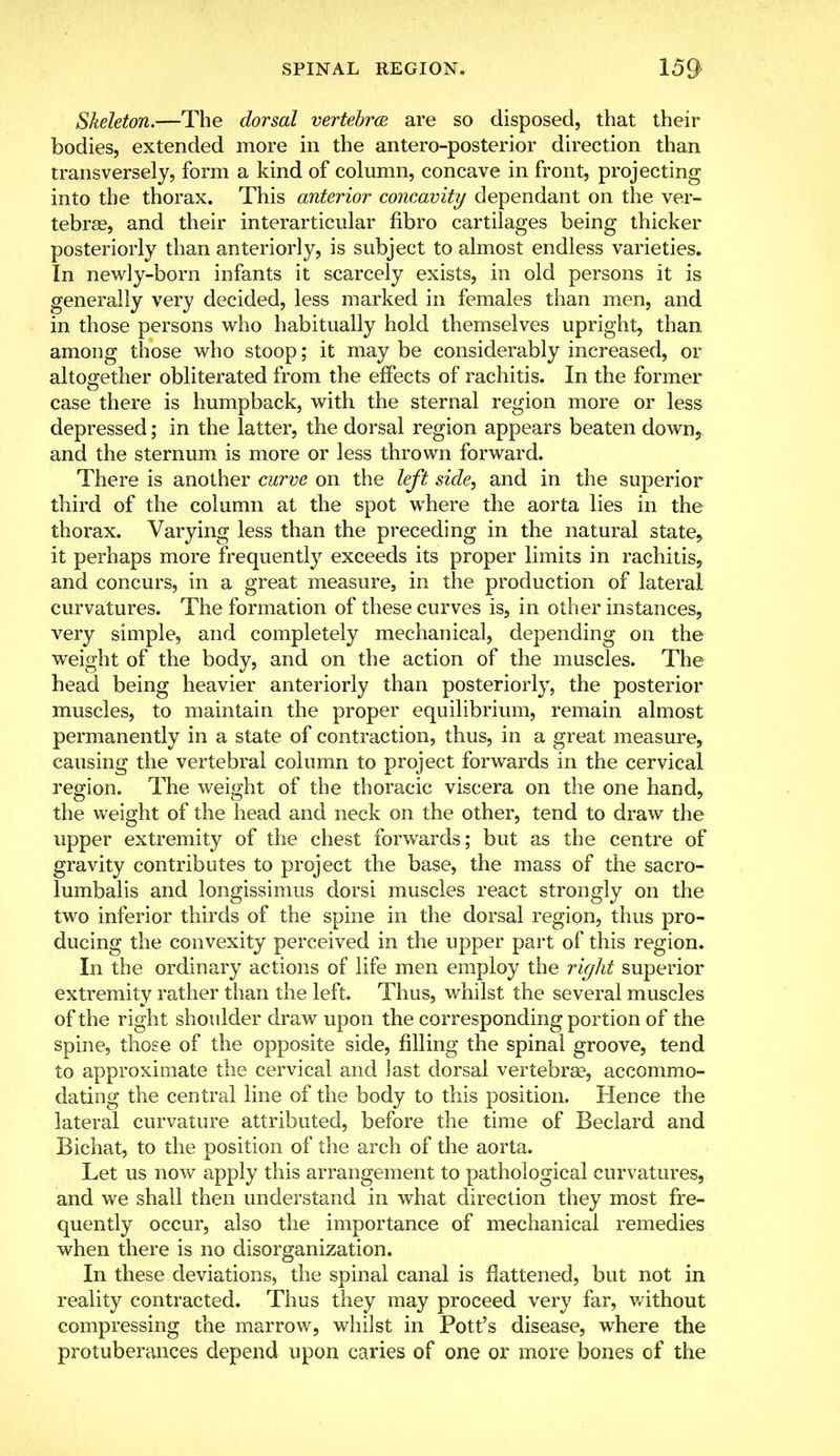 Skeleton.—The dorsal vertebra are so disposed, that their bodies, extended more in the antero-posterior direction than transversely, form a kind of column, concave in front, projecting into the thorax. This anterior concavity dependant on the ver- tebrae, and their interarticular flbro cartilages being thicker posteriorly than anteriorly, is subject to almost endless varieties. In newly-born infants it scarcely exists, in old persons it is generally very decided, less marked in females than men, and in those persons who habitually hold themselves upright, than among those who stoop; it may be considerably increased, or altogether obliterated from the effects of rachitis. In the former case there is humpback, with the sternal region more or less depressed; in the latter, the dorsal region appears beaten down5 and the sternum is more or less thrown forward. There is another curve on the left side, and in the superior third of the column at the spot where the aorta lies in the thorax. Varying less than the preceding in the natural state, it perhaps more frequently exceeds its proper limits in rachitis, and concurs, in a great measure, in the production of lateral curvatures. The formation of these curves is, in other instances, very simple, and completely mechanical, depending on the weight of the body, and on the action of the muscles. The head being heavier anteriorly than posteriorly, the posterior muscles, to maintain the proper equilibrium, remain almost permanently in a state of contraction, thus, in a great measure, causing the vertebral column to project forwards in the cervical region. The weight of the thoracic viscera on the one hand, the weight of the head and neck on the other, tend to draw the upper extremity of the chest forwards; but as the centre of gravity contributes to project the base, the mass of the sacro- lumbal and longissimus dorsi muscles react strongly on the two inferior thirds of the spine in the dorsal region, thus pro- ducing the convexity perceived in the upper part of this region. In the ordinary actions of life men employ the right superior extremity rather than the left. Thus, whilst the several muscles of the right shoulder draw upon the corresponding portion of the spine, those of the opposite side, filling the spinal groove, tend to approximate the cervical and last dorsal vertebrae, accommo- dating the central line of the body to this position. Hence the lateral curvature attributed, before the time of Beclard and Bichat, to the position of the arch of the aorta. Let us now apply this arrangement to pathological curvatures, and we shall then understand in what direction they most fre- quently occur, also the importance of mechanical remedies when there is no disorganization. In these deviations, the spinal canal is flattened, but not in reality contracted. Thus they may proceed very far, without compressing the marrow, whilst in Pott's disease, where the protuberances depend upon caries of one or more bones of the