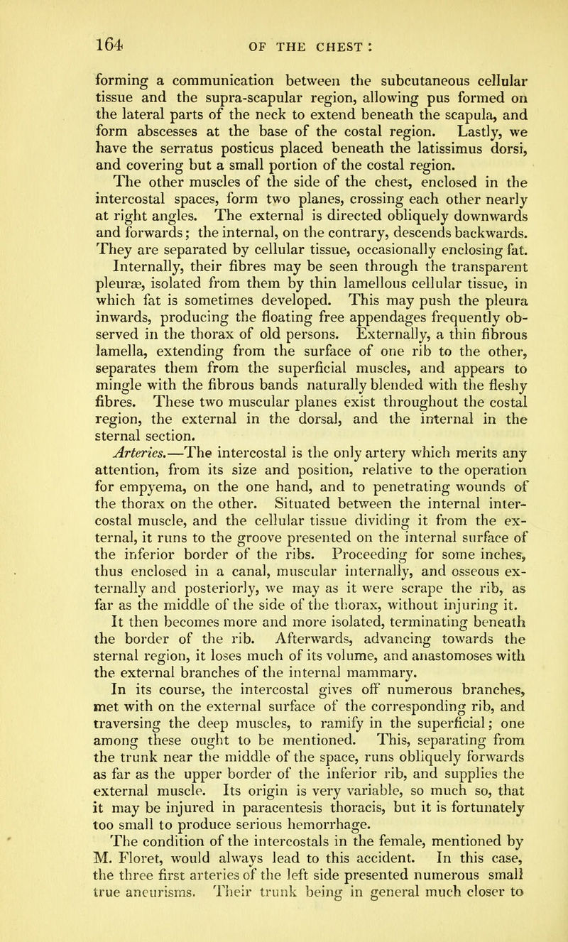 forming a communication between the subcutaneous cellular tissue and the supra-scapular region, allowing pus formed on the lateral parts of the neck to extend beneath the scapula, and form abscesses at the base of the costal region. Lastly, we have the serratus posticus placed beneath the latissimus dorsi, and covering but a small portion of the costal region. The other muscles of the side of the chest, enclosed in the intercostal spaces, form two planes, crossing each other nearly at right angles. The external is directed obliquely downwards and forwards; the internal, on the contrary, descends backwards. They are separated by cellular tissue, occasionally enclosing fat. Internally, their fibres may be seen through the transparent pleura?, isolated from them by thin lamellous cellular tissue, in which fat is sometimes developed. This may push the pleura inwards, producing the floating free appendages frequently ob- served in the thorax of old persons. Externally, a thin fibrous lamella, extending from the surface of one rib to the other, separates them from the superficial muscles, and appears to mingle with the fibrous bands naturally blended with the fleshy fibres. These two muscular planes exist throughout the costal region, the external in the dorsal, and the internal in the sternal section. Arteries.—The intercostal is the only artery which merits any attention, from its size and position, relative to the operation for empyema, on the one hand, and to penetrating wounds of the thorax on the other. Situated between the internal inter- costal muscle, and the cellular tissue dividing it from the ex- ternal, it runs to the groove presented on the internal surface of the inferior border of the ribs. Proceeding for some inches, thus enclosed in a canal, muscular internally, and osseous ex- ternally and posteriorly, we may as it were scrape the rib, as far as the middle of the side of the thorax, without injuring it. It then becomes more and more isolated, terminating beneath the border of the rib. Afterwards, advancing towards the sternal region, it loses much of its volume, and anastomoses with the external branches of the internal mammary. In its course, the intercostal gives off numerous branches, met with on the external surface of the corresponding rib, and traversing the deep muscles, to ramify in the superficial; one among these ought to be mentioned. This, separating from the trunk near the middle of the space, runs obliquely forwards as far as the upper border of the inferior rib, and supplies the external muscle. Its origin is very variable, so much so, that it may be injured in paracentesis thoracis, but it is fortunately too small to produce serious hemorrhage. The condition of the intercostals in the female, mentioned by M. Floret, would always lead to this accident. In this case, the three first arteries of the left side presented numerous small true aneurisms. Their trunk being in general much closer to