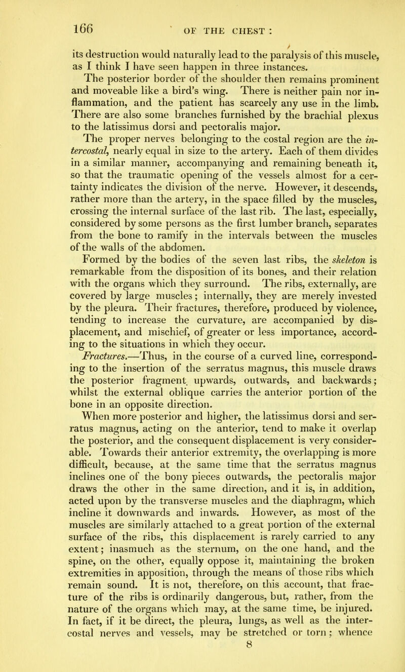 its destruction would naturally lead to the paralysis of this muscle, as I think I have seen happen in three instances. The posterior border of the shoulder then remains prominent and moveable like a bird's wing. There is neither pain nor in- flammation, and the patient has scarcely any use in the limb. There are also some branches furnished by the brachial plexus to the latissimus dorsi and pectoralis major. The proper nerves belonging to the costal region are the in- tercostal, nearly equal in size to the artery. Each of them divides in a similar manner, accompanying and remaining beneath it, so that the traumatic opening of the vessels almost for a cer- tainty indicates the division of the nerve. However, it descends, rather more than the artery, in the space filled by the muscles, crossing the internal surface of the last rib. The last, especially, considered by some persons as the first lumber branch, separates from the bone to ramify in the intervals between the muscles of the walls of the abdomen. Formed by the bodies of the seven last ribs, the skeleton is remarkable from the disposition of its bones, and their relation with the organs which they surround. The ribs, externally, are covered by large muscles; internally, they are merely invested by the pleura. Their fractures, therefore, produced by violence, tending to increase the curvature, are accompanied by dis- placement, and mischief, of greater or less importance, accord- ing to the situations in which they occur. Fractures,—Thus, in the course of a curved line, correspond- ing to the insertion of the serratus magnus, this muscle draws the posterior fragment upwards, outwards, and backwards; whilst the external oblique carries the anterior portion of the bone in an opposite direction. When more posterior and higher, the latissimus dorsi and ser- ratus magnus, acting on the anterior, tend to make it overlap the posterior, and the consequent displacement is very consider- able. Towards their anterior extremity, the overlapping is more difficult, because, at the same time that the serratus magnus inclines one of the bony pieces outwards, the pectoralis major draws the other in the same direction, and it is, in addition, acted upon by the transverse muscles and the diaphragm, which incline it downwards and inwards. However, as most of the muscles are similarly attached to a great portion of the external surface of the ribs, this displacement is rarely carried to any extent; inasmuch as the sternum, on the one hand, and the spine, on the other, equally oppose it, maintaining the broken extremities in apposition, through the means of those ribs which remain sound. It is not, therefore, on this account, that frac- ture of the ribs is ordinarily dangerous, but, rather, from the nature of the organs which may, at the same time, be injured. In fact, if it be direct, the pleura, lungs, as well as the inter- costal nerves and vessels, may be stretched or torn ; whence 8