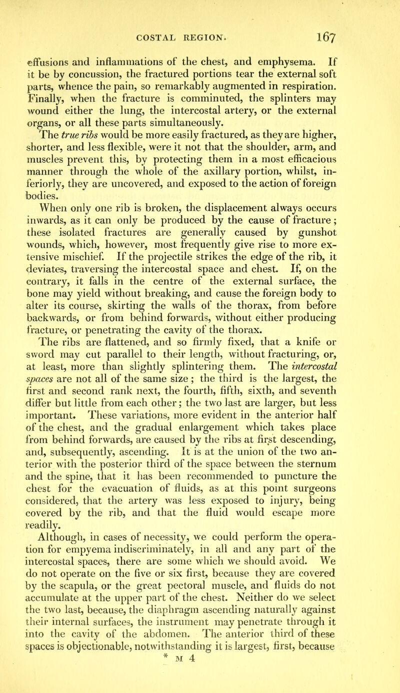 effusions and inflammations of the chest, and emphysema. If it be by concussion, the fractured portions tear the external soft parts, whence the pain, so remarkably augmented in respiration. Finally, when the fracture is comminuted, the splinters may wound either the lung, the intercostal artery, or the external organs, or all these parts simultaneously. The true ribs would be more easily fractured, as they are higher, shorter, and less flexible, were it not that the shoulder, arm, and muscles prevent this, by protecting them in a most efficacious manner through the whole of the axillary portion, whilst, in- feriorly, they are uncovered, and exposed to the action of foreign bodies. When only one rib is broken, the displacement always occurs inwards, as it can only be produced by the cause of fracture; these isolated fractures are generally caused by gunshot wounds, which, however, most frequently give rise to more ex- tensive mischief. If the projectile strikes the edge of the rib, it deviates, traversing the intercostal space and chest. If, on the contrary, it falls in the centre of the external surface, the bone may yield without breaking, and cause the foreign body to alter its course, skirting the walls of the thorax, from before backwards, or from behind forwards, without either producing fracture, or penetrating the cavity of the thorax. The ribs are flattened, and so firmly fixed, that a knife or sword may cut parallel to their length, without fracturing, or, at least, more than slightly splintering them. The intercostal spaces are not all of the same size ; the third is the largest, the first and second rank next, the fourth, fifth, sixth, and seventh differ but little from each other; the two last are larger, but less important. These variations, more evident in the anterior half of the chest, and the gradual enlargement which takes place from behind forwards, are caused by the ribs at first descending, and, subsequently, ascending. It is at the union of the two an- terior with the posterior third of the space between the sternum and the spine, that it has been recommended to puncture the chest for the evacuation of fluids, as at this point surgeons considered, that the artery was less exposed to injury, being covered by the rib, and that the fluid would escape more readily. Although, in cases of necessity, we could perform the opera- tion for empyema indiscriminately, in all and any part of the intercostal spaces, there are some which wre should avoid. We do not operate on the five or six first, because they are covered by the scapula, or the great pectoral muscle, and fluids do not accumulate at the upper part of the chest. Neither do we select the two last, because, the diaphragm ascending naturally against their internal surfaces, the instrument may penetrate through it into the cavity of the abdomen. The anterior third of these spaces is objectionable, notwithstanding it is largest, first, because * m 4