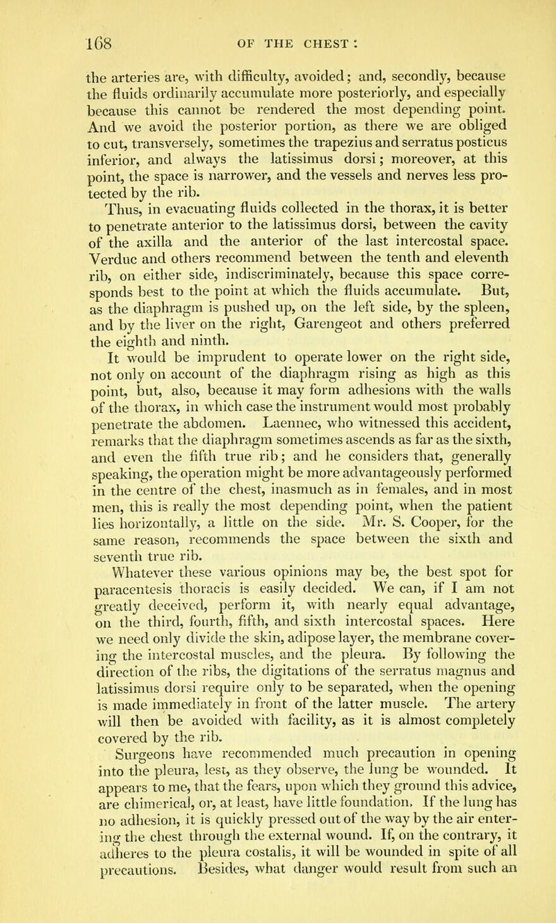 the arteries are, with difficulty, avoided; and, secondly, because the fluids ordinarily accumulate more posteriorly, and especially because this cannot be rendered the most depending point. And we avoid the posterior portion, as there we are obliged to cut, transversely, sometimes the trapezius and serratus posticus inferior, and always the latissimus dorsi; moreover, at this point, the space is narrower, and the vessels and nerves less pro- tected by the rib. Thus, in evacuating fluids collected in the thorax, it is better to penetrate anterior to the latissimus dorsi, between the cavity of the axilla and the anterior of the last intercostal space. Verduc and others recommend between the tenth and eleventh rib, on either side, indiscriminately, because this space corre- sponds best to the point at which the fluids accumulate. But, as the diaphragm is pushed up, on the left side, by the spleen, and by the liver on the right, Garengeot and others preferred the eighth and ninth. It would be imprudent to operate lower on the right side, not only on account of the diaphragm rising as high as this point, but, also, because it may form adhesions with the walls of the thorax, in which case the instrument would most probably penetrate the abdomen. Laennec, who witnessed this accident, remarks that the diaphragm sometimes ascends as far as the sixth, and even the fifth true rib; and he considers that, generally speaking, the operation might be more advantageously performed in the centre of the chest, inasmuch as in females, and in most men, this is really the most depending point, when the patient lies horizontally, a little on the side. Mr. S. Cooper, for the same reason, recommends the space between the sixth and seventh true rib. Whatever these various opinions may be, the best spot for paracentesis thoracis is easily decided. We can, if I am not greatly deceived, perform it, with nearly equal advantage, on the third, fourth, fifth, and sixth intercostal spaces. Here we need only divide the skin, adipose layer, the membrane cover- ing the intercostal muscles, and the pleura. By following the direction of the ribs, the digitations of the serratus magnus and latissimus dorsi require only to be separated, when the opening is made immediately in front of the latter muscle. The artery will then be avoided with facility, as it is almost completely covered by the rib. Surgeons have recommended much precaution in opening into the pleura, lest, as they observe, the lung be wounded. It appears to me, that the fears, upon which they ground this advice, are chimerical, or, at least, have little foundation, If the lung has no adhesion, it is quickly pressed out of the way by the air enter- ing the chest through the external wound. If, on the contrary, it adheres to the pleura costalis., it will be wounded in spite of all precautions. Besides, what danger would result from such an