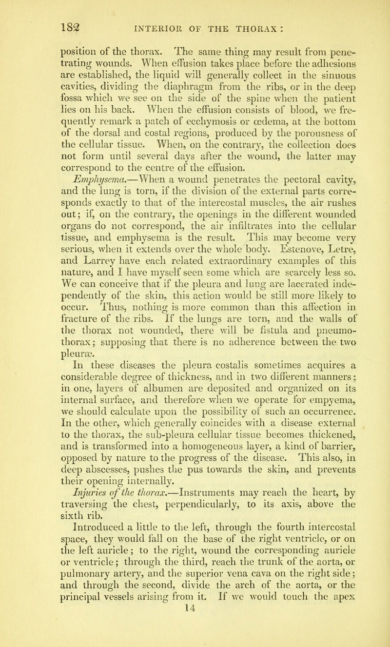 position of the thorax. The same thing may result from pene- trating wounds. When effusion takes place before the adhesions are established, the liquid will generally collect in the sinuous cavities, dividing the diaphragm from the ribs, or in the deep fossa which we see on the side of the spine when the patient lies on his back. When the effusion consists of blood, we fre- quently remark a patch of ecchymosis or oedema, at the bottom of the dorsal and costal regions, produced by the porousness of the cellular tissue. When, on the contrary, the collection does not form until several days after the wound, the latter may correspond to the centre of the effusion. Emphysema.—When a wound penetrates the pectoral cavity, and the lung is torn, if the division of the external parts corre- sponds exactly to that of the intercostal muscles, the air rushes out; if, on the contrary, the openings in the different wounded organs do not correspond, the air infiltrates into the cellular tissue, and emphysema is the result. This may become very serious, when it extends over the whole body. Estenove, Letre, and Larrey have each related extraordinary examples of this nature, and I have myself seen some which are scarcely less so. We can conceive that if the pleura and lung are lacerated inde- pendently of the skin, this action would be still more likely to occur. Thus, nothing is more common than this affection in fracture of the ribs. If the lungs are torn, and the walls of the thorax not wounded, there will be fistula and pneumo- thorax; supposing that there is no adherence between the two pleurae. In these diseases the pleura costalis sometimes acquires a considerable degree of thickness, and in two different manners; in one, layers of albumen are deposited and organized on its internal surface, and therefore when we operate for empyema, we should calculate upon the possibility of such an occurrence. In the other, which generally coincides with a disease external to the thorax, the sub-pleura cellular tissue becomes thickened, and is transformed into a homogeneous layer, a kind of barrier, opposed by nature to the progress of the disease. This also, in deep abscesses, pushes the pus towards the skin, and prevents their opening internally. Injuries of the thorax.—Instruments may reach the heart, by traversing the chest, perpendicularly, to its axis, above the sixth rib. Introduced a little to the left, through the fourth intercostal space, they would fall on the base of the right ventricle, or on the left auricle; to the right, wound the corresponding auricle or ventricle; through the third, reach the trunk of the aorta, or pulmonary artery, and the superior vena cava on the right side; and through the second, divide the arch of the aorta, or the principal vessels arising from it. If we would touch the apex 14