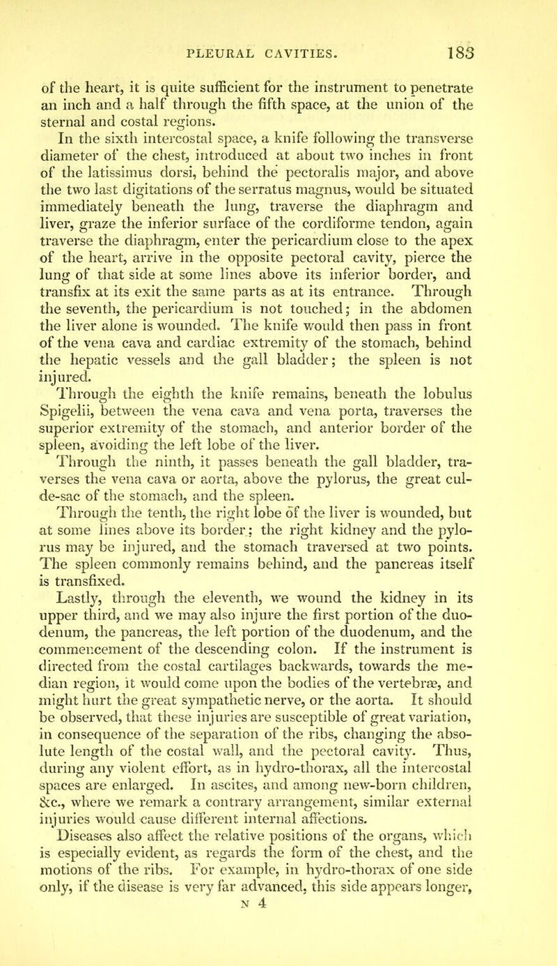 of the heart, it is quite sufficient for the instrument to penetrate an inch and a half through the fifth space, at the union of the sternal and costal regions. In the sixth intercostal space, a knife following the transverse diameter of the chest, introduced at about two inches in front of the latissimus dorsi, behind the pectoralis major, and above the two last digitations of the serratus magnus, would be situated immediately beneath the lung, traverse the diaphragm and liver, graze the inferior surface of the cordiforme tendon, again traverse the diaphragm, enter the pericardium close to the apex of the heart, arrive in the opposite pectoral cavity, pierce the lung of that side at some lines above its inferior border, and transfix at its exit the same parts as at its entrance. Through the seventh, the pericardium is not touched; in the abdomen the liver alone is wounded. The knife would then pass in front of the vena cava and cardiac extremity of the stomach, behind the hepatic vessels and the gall bladder; the spleen is not injured. Through the eighth the knife remains, beneath the lobulus Spigelii, between the vena cava and vena porta, traverses the superior extremity of the stomach, and anterior border of the spleen, avoiding the left lobe of the liver. Through the ninth, it passes beneath the gall bladder, tra- verses the vena cava or aorta, above the pylorus, the great cul- de-sac of the stomach, and the spleen. Through the tenth, the right lobe of the liver is wounded, but at some lines above its border; the right kidney and the pylo- rus may be injured, and the stomach traversed at two points. The spleen commonly remains behind, and the pancreas itself is transfixed. Lastly, through the eleventh, we wound the kidney in its upper third, and we may also injure the first portion of the duo- denum, the pancreas, the left portion of the duodenum, and the commencement of the descending colon. If the instrument is directed from the costal cartilages backwards, towards the me- dian region, it would come upon the bodies of the vertebra?, and might hurt the great sympathetic nerve, or the aorta. It should be observed, that these injuries are susceptible of great variation, in consequence of the separation of the ribs, changing the abso- lute length of the costal wall, and the pectoral cavity. Thus, during any violent effort, as in hydro-thorax, all the intercostal spaces are enlarged. In ascites, and among new-born children, &c, where we remark a contrary arrangement, similar external injuries would cause different internal affections. Diseases also affect the relative positions of the organs, which is especially evident, as regards the form of the chest, and the motions of the ribs. For example, in hydro-thorax of one side only, if the disease is very far advanced, this side appears longer,