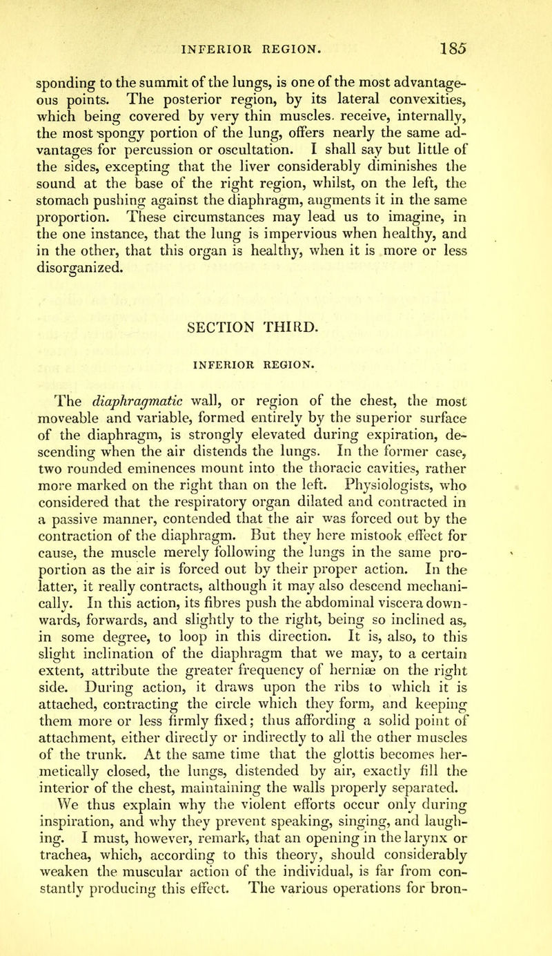 sponding to the summit of the lungs, is one of the most advantage- ous points. The posterior region, by its lateral convexities, which being covered by very thin muscles, receive, internally, the most -spongy portion of the lung, offers nearly the same ad- vantages for percussion or oscultation. I shall say but little of the sides, excepting that the liver considerably diminishes the sound at the base of the right region, whilst, on the left, the stomach pushing against the diaphragm, augments it in the same proportion. These circumstances may lead us to imagine, in the one instance, that the lung is impervious when healthy, and in the other, that this organ is healthy, when it is more or less disorganized. SECTION THIRD. INFERIOR REGION. The diaphragmatic wall, or region of the chest, the most moveable and variable, formed entirely by the superior surface of the diaphragm, is strongly elevated during expiration, de- scending when the air distends the lungs. In the former case, two rounded eminences mount into the thoracic cavities, rather more marked on the right than on the left. Physiologists, who considered that the respiratory organ dilated and contracted in a passive manner, contended that the air was forced out by the contraction of the diaphragm. But they here mistook effect for cause, the muscle merely following the lungs in the same pro- portion as the air is forced out by their proper action. In the latter, it really contracts, although it may also descend mechani- cally. In this action, its fibres push the abdominal viscera down- wards, forwards, and slightly to the right, being so inclined as, in some degree, to loop in this direction. It is, also, to this slight inclination of the diaphragm that we may, to a certain extent, attribute the greater frequency of hernias on the right side. During action, it draws upon the ribs to which it is attached, contracting the circle which they form, and keeping them more or less firmly fixed; thus affording a solid point of attachment, either directly or indirectly to all the other muscles of the trunk. At the same time that the glottis becomes her- metically closed, the lungs, distended by air, exactly fill the interior of the chest, maintaining the walls properly separated. We thus explain why the violent efforts occur only during inspiration, and why they prevent speaking, singing, and laugh- ing. I must, however, remark, that an opening in the larynx or trachea, which, according to this theory, should considerably weaken the muscular action of the individual, is far from con- stantly producing this effect. The various operations for bron-