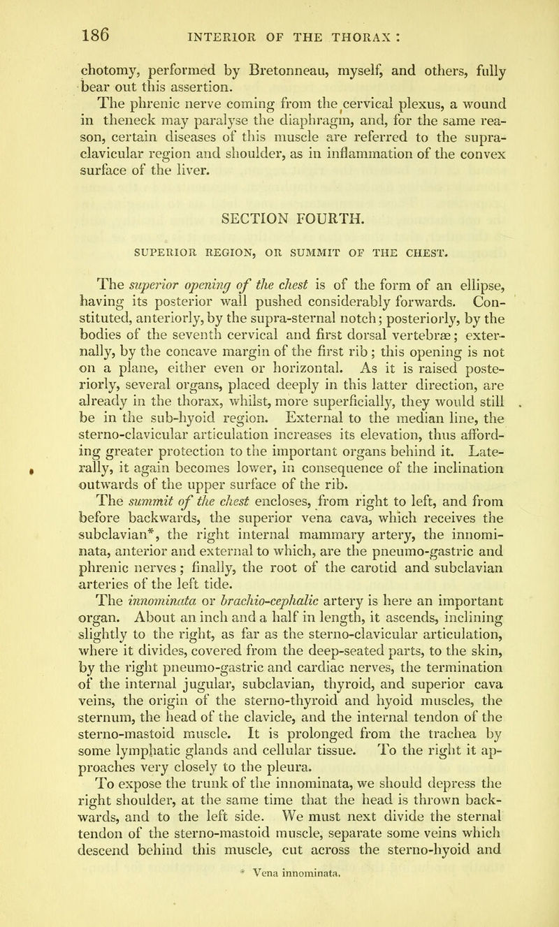 chotomy, performed by Bretonneau, myself, and others, fully bear out this assertion. The phrenic nerve coming from the cervical plexus, a wound in theneck may paralyse the diaphragm, and, for the same rea- son, certain diseases of this muscle are referred to the supra- clavicular region and shoulder, as in inflammation of the convex surface of the liver. SECTION FOURTH. SUPERIOR REGION, OR SUMMIT OF THE CHEST. The superior opening of the chest is of the form of an ellipse, having its posterior wall pushed considerably forwards. Con- stituted, anteriorly, by the supra-sternal notch; posteriorly, by the bodies of the seventh cervical and first dorsal vertebrae; exter- nally, by the concave margin of the first rib; this opening is not on a plane, either even or horizontal. As it is raised poste- riorly, several organs, placed deeply in this latter direction, are already in the thorax, whilst, more superficially, they would still be in the sub-hyoid region. External to the median line, the sterno-clavicular articulation increases its elevation, thus afford- ing greater protection to the important organs behind it. Late- rally, it again becomes lower, in consequence of the inclination outwards of the upper surface of the rib. The summit of the chest encloses, from right to left, and from before backwards, the superior vena cava, which receives the subclavian*, the right internal mammary artery, the innomi- nata, anterior and external to which, are the pneumo-gastric and phrenic nerves; finally, the root of the carotid and subclavian arteries of the left tide. The innominata or brachiocephalic artery is here an important organ. About an inch and a half in length, it ascends, inclining slightly to the right, as far as the sterno-clavicular articulation, where it divides, covered from the deep-seated parts, to the skin, by the right pneumo-gastric and cardiac nerves, the termination of the internal jugular, subclavian, thyroid, and superior cava veins, the origin of the sterno-thyroid and hyoid muscles, the sternum, the head of the clavicle, and the internal tendon of the sterno-mastoid muscle. It is prolonged from the trachea by some lymphatic glands and cellular tissue. To the right it ap- proaches very closely to the pleura. To expose the trunk of the innominata, we should depress the right shoulder, at the same time that the head is thrown back- wards, and to the left side. We must next divide the sternal tendon of the sterno-mastoid muscle, separate some veins which descend behind this muscle, cut across the sterno-hyoid and * Vena innominata,