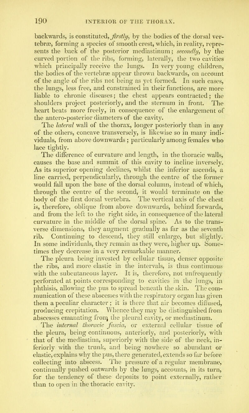 backwards, is constituted, firstly, by the bodies of the dorsal ver- tebrae, forming a species of smooth crest, which, in reality, repre- sents the back of the posterior mediastinum; secondly, by the curved portion of the ribs, forming, laterally, the two cavities which principally receive the lungs. In very young children, the bodies of the vertebrae appear thrown backwards, on account of the angle of the ribs not being as yet formed. In such cases, the lungs, less free, and constrained in their functions, are more liable to chronic diseases; the chest appears contracted; the shoulders project posteriorly, and the sternum in front. The heart beats more freely, in consequence of the enlargement of the antero-posterior diameters of the cavity. The lateral wall of the thorax, longer posteriorly than in any of the others, concave transversely, is likewise so in many indi- viduals, from above downwards ; particularly among females who lace tightly. The difference of curvature and length, in the thoracic walls, causes the base and summit of this cavity to incline inversely,, As its superior opening declines, whilst the inferior ascends, a line carried, perpendicularly, through the centre of the former would fall upon the base of the dorsal column, instead of which, through the centre of the second, it would terminate on the body of the first dorsal vertebra. The vertical axis of the chest is, therefore, oblique from above downwards, behind forwards, and from the left to the right side, in consequence of the lateral curvature in the middle of the dorsal spine. As to the trans- verse dimensions, they augment gradually as far as the seventh rib. Continuing to descend, they still enlarge, but slightly. In some individuals, they remain as they were, higher up. Some- times they decrease in a very remarkable manner. The pleura being invested by cellular tissue, denser opposite the ribs, and more elastic in the intervals, is thus continuous with the subcutaneous layer. It is, therefore, not unfrequently perforated at points corresponding to cavities in the lungs, in phthisis, allowing the pus to spread beneath the skin. The com- munication of these abscesses with the respiratory organ has given them a peculiar character ; it is there that air becomes diffused, producing crepitation. Whence they may be distinguished from abscesses emanating from, the pleural cavity, or mediastinum. The internal thoracic fascia, or external cellular tissue of the pleura, being continuous, anteriorly, and posteriorly, with that of the mediastina, superiorly with the side of the neck, in- feriorly with the trunk, and being nowhere so abundant or elastic, explains why the pus, there generated, extends so far before collecting into abscess. The pressure of a regular membrane, continually pushed outwards by the lungs, accounts, in its turn, for the tendency of these deposits to point externally, rather than to open in the thoracic cavity.