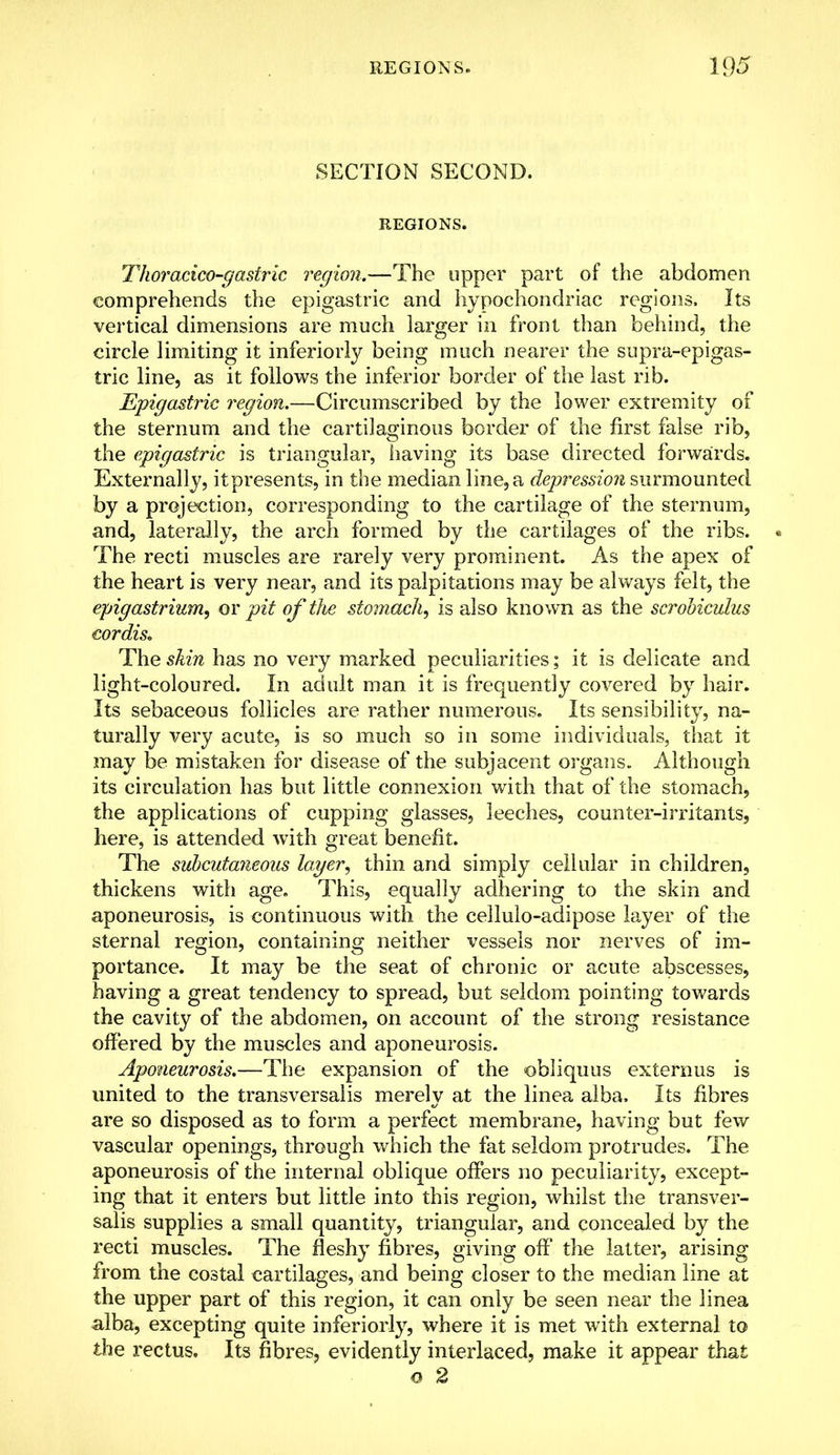 SECTION SECOND. REGIONS. Thoracico-gastric region.—The upper part of the abdomen comprehends the epigastric and hypochondriac regions. Its vertical dimensions are much larger in front than behind, the circle limiting it inferiorly being much nearer the supra-epigas- tric line, as it follows the inferior border of the last rib. Epigastric region.—Circumscribed by the lower extremity of the sternum and the cartilaginous border of the first false rib, the epigastric is triangular, having its base directed forwards. Externally, it presents, in the median line, a depression surmounted by a projection, corresponding to the cartilage of the sternum, and, laterally, the arch formed by the cartilages of the ribs. The recti muscles are rarely very prominent. As the apex of the heart is very near, and its palpitations may be always felt, the epigastrium, or pit of the stomach, is also known as the scrobiculus cordis. The skin has no very marked peculiarities; it is delicate and light-coloured. In adult man it is frequently covered by hair. Its sebaceous follicles are rather numerous. Its sensibility, na- turally very acute, is so much so in some individuals, that it may be mistaken for disease of the subjacent organs. Although its circulation has but little connexion with that of the stomach, the applications of cupping glasses, leeches, counter-irritants, here, is attended with great benefit. The subcutaneous lager, thin and simply cellular in children, thickens with age. This, equally adhering to the skin and aponeurosis, is continuous with the eellulo-adipose layer of the sternal region, containing neither vessels nor nerves of im- portance. It may be the seat of chronic or acute abscesses, having a great tendency to spread, but seldom pointing towards the cavity of the abdomen, on account of the strong resistance offered by the muscles and aponeurosis. Aponeurosis.—The expansion of the obliquus externus is united to the transversaiis merely at the linea alba, Its fibres are so disposed as to form a perfect membrane, having but few vascular openings, through which the fat seldom protrudes. The aponeurosis of the internal oblique offers no peculiarity, except- ing that it enters but little into this region, whilst the transver- saiis supplies a small quantity, triangular, and concealed by the recti muscles. The fleshy fibres, giving off the latter, arising from the costal cartilages, and being closer to the median line at the upper part of this region, it can only be seen near the linea alba, excepting quite inferiorly, where it is met with external to the rectus. Its fibres, evidently interlaced, make it appear that