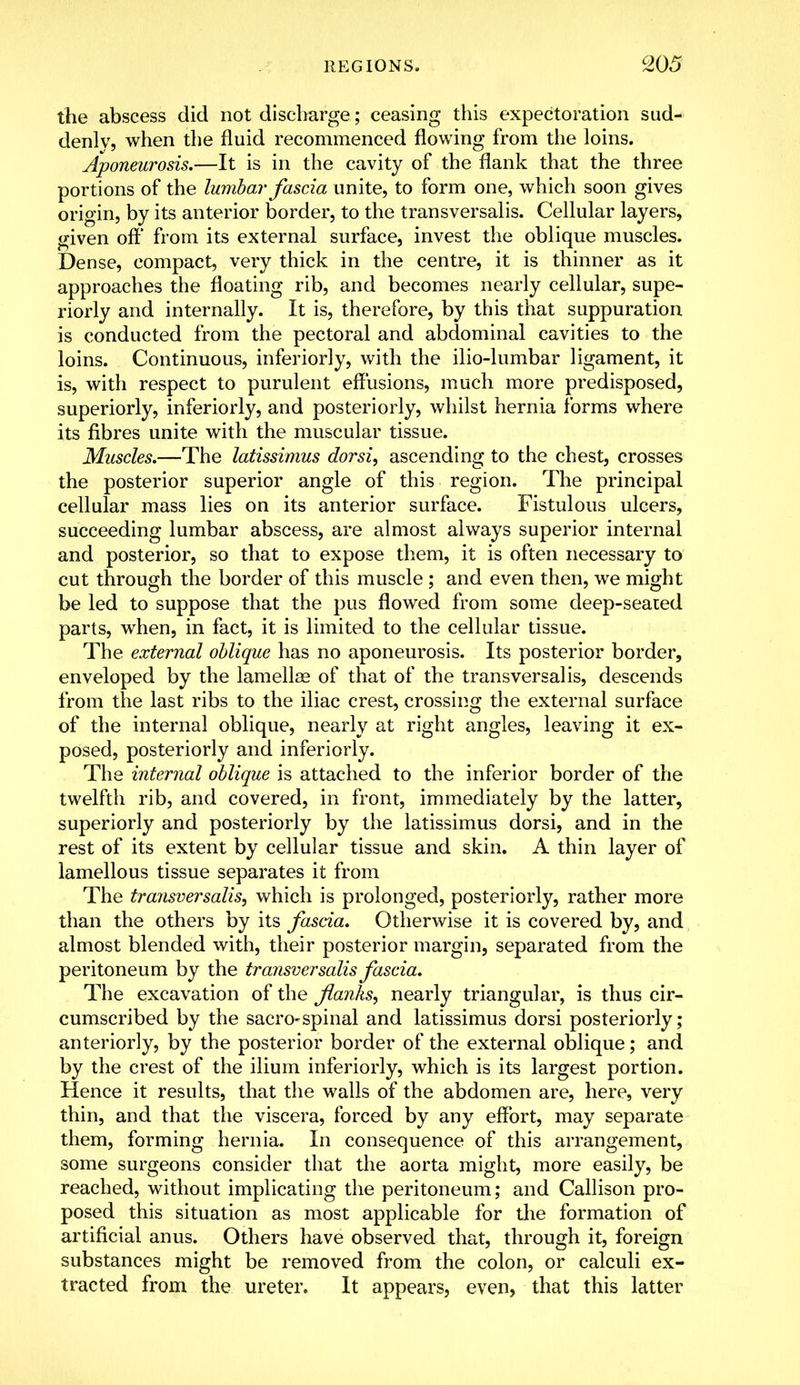 the abscess did not discharge; ceasing this expectoration sud- denly, when the fluid recommenced flowing from the loins. Aponeurosis.—It is in the cavity of the flank that the three portions of the lumbar fascia unite, to form one, which soon gives origin, by its anterior border, to the transversalis. Cellular layers, given off' from its external surface, invest the oblique muscles. Dense, compact, very thick in the centre, it is thinner as it approaches the floating rib, and becomes nearly cellular, supe- riorly and internally. It is, therefore, by this that suppuration is conducted from the pectoral and abdominal cavities to the loins. Continuous, inferiorly, with the ilio-lumbar ligament, it is, with respect to purulent effusions, much more predisposed, superiorly, inferiorly, and posteriorly, whilst hernia forms where its fibres unite with the muscular tissue. Muscles.—The latissimus dorsi, ascending to the chest, crosses the posterior superior angle of this region. The principal cellular mass lies on its anterior surface. Fistulous ulcers, succeeding lumbar abscess, are almost always superior internal and posterior, so that to expose them, it is often necessary to cut through the border of this muscle ; and even then, we might be led to suppose that the pus flowed from some deep-seated parts, when, in fact, it is limited to the cellular tissue. The external oblique has no aponeurosis. Its posterior border, enveloped by the lamellae of that of the transversalis, descends from the last ribs to the iliac crest, crossing the external surface of the internal oblique, nearly at right angles, leaving it ex- posed, posteriorly and inferiorly. The internal oblique is attached to the inferior border of the twelfth rib, and covered, in front, immediately by the latter, superiorly and posteriorly by the latissimus dorsi, and in the rest of its extent by cellular tissue and skin. A thin layer of lamellous tissue separates it from The transversalis, which is prolonged, posteriorly, rather more than the others by its fascia. Otherwise it is covered by, and almost blended with, their posterior margin, separated from the peritoneum by the transversalis fascia. The excavation of the flanks, nearly triangular, is thus cir- cumscribed by the sacro-spinal and latissimus dorsi posteriorly; anteriorly, by the posterior border of the external oblique; and by the crest of the ilium inferiorly, which is its largest portion. Hence it results, that the walls of the abdomen are, here, very thin, and that the viscera, forced by any effort, may separate them, forming hernia. In consequence of this arrangement, some surgeons consider that the aorta might, more easily, be reached, without implicating the peritoneum; and Callison pro- posed this situation as most applicable for the formation of artificial anus. Others have observed that, through it, foreign substances might be removed from the colon, or calculi ex- tracted from the ureter. It appears, even, that this latter