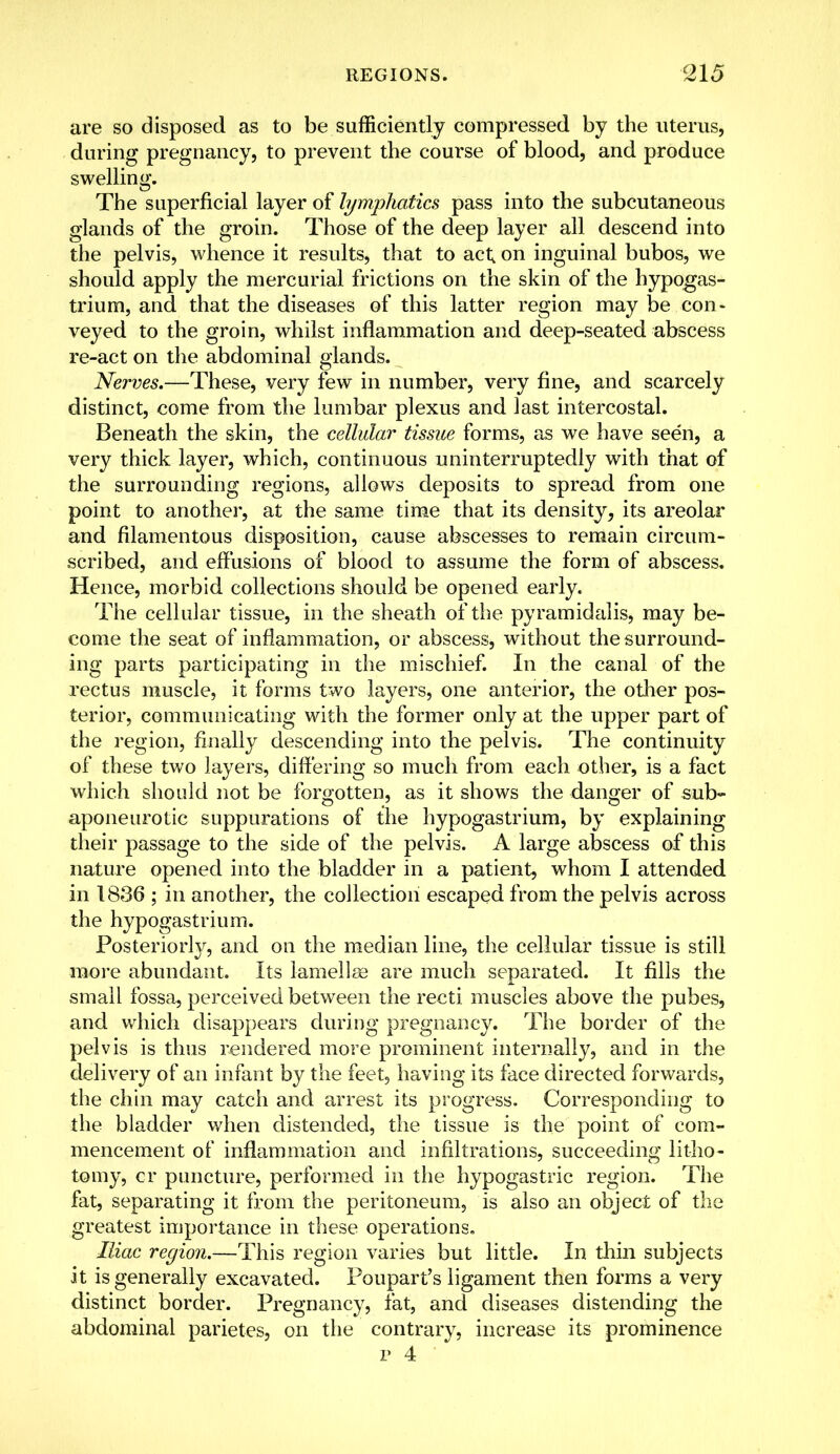 are so disposed as to be sufficiently compressed by the uterus, during pregnancy, to prevent the course of blood, and produce swelling. The superficial layer of lymphatics pass into the subcutaneous glands of the groin. Those of the deep layer all descend into the pelvis, whence it results, that to act; on inguinal bubos, we should apply the mercurial frictions on the skin of the hypogas- trium, and that the diseases of this latter region may be con- veyed to the groin, whilst inflammation and deep-seated abscess re-act on the abdominal glands. Nerves.—These, very few in number, very fine, and scarcely distinct, come from the lumbar plexus and last intercostal. Beneath the skin, the cellular tissue forms, as we have seen, a very thick layer, which, continuous uninterruptedly with that of the surrounding regions, allows deposits to spread from one point to another, at the same time that its density, its areolar and filamentous disposition, cause abscesses to remain circum- scribed, and effusions of blood to assume the form of abscess. Hence, morbid collections should be opened early. The cellular tissue, in the sheath of the pyramidalis, may be- come the seat of inflammation, or abscess, without the surround- ing parts participating in the mischief. In the canal of the rectus muscle, it forms two layers, one anterior, the other pos- terior, communicating with the former only at the upper part of the region, finally descending into the pelvis. The continuity of these two layers, differing so much from each other, is a fact which should not be forgotten, as it shows the danger of sub- aponeurotic suppurations of the hypogastrium, by explaining their passage to the side of the pelvis. A large abscess of this nature opened into the bladder in a patient, whom I attended in 1836 ; in another, the collection escaped from the pelvis across the hypogastrium. Posteriorly, and on the median line, the cellular tissue is still more abundant. Its lamellae are much separated. It fills the small fossa, perceived between the recti muscles above the pubes, and which disappears during pregnancy. The border of the pelvis is thus rendered more prominent internally, and in the delivery of an infant by the feet, having its face directed forwards, the chin may catch and arrest its progress. Corresponding to the bladder when distended, the tissue is the point of com- mencement of inflammation and infiltrations, succeeding litho- tomy, cr puncture, performed in the hypogastric region. The fat, separating it from the peritoneum, is also an object of the greatest importance in these operations. Iliac region.—This region varies but little. In thin subjects it is generally excavated. Poupart's ligament then forms a very distinct border. Pregnancy, fat, and diseases distending the abdominal parietes, on the contrary, increase its prominence