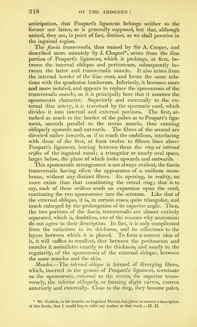 anticipation, that Poupart's ligament belongs neither to the former nor latter, as is generally supposed, but that, although united, they are, in point of fact, distinct, as we shall perceive in the inguinal region. The fascia transversalis, thus named by Sir A. Cooper, and described more minutely by J. Cloquet*, arises from the iliac portion of Poupart's ligament, which it prolongs, at first, be- tween the internal oblique and peritoneum, subsequently be- tween the latter and transversalis muscle. It also arises from the internal border of the iliac crest, and forms the same rela- tions with the quadratus lumborum. Inferiorly, it becomes more and more isolated, and appears to replace the aponeurosis of the transversalis muscle, as it is principally here that it assumes the aponeurotic character. Superiorly and externally to the ex- ternal iliac artery, it is traversed by the spermatic cord, which divides it into internal and external portions. The first, at- tached as much to the border of the pubes as to Poupart's liga- ment, ascends parallel to the rectus muscle, thus running obliquely upwards and outwards. The fibres of the second are directed rather inwards, as if to reach the umbilicus, interlacing with those of the first, at from twelve to fifteen lines above Poupart's ligament, leaving between them the ring or internal orifice of the inguinal canal; a triangular or nearly oval space, larger below, the plane of which looks upwards and outwards. This aponeurotic arrangement is not always evident, the fascia transversalis having often the appearance of a uniform mem- brane, without any distinct fibres. Its opening, in reality, no more exists than that constituting the crural ring; that is to say, each of these orifices sends an expansion upon the cord, continuing the two aponeuroses into the scrotum. Like that of the external oblique, it is, in certain cases, quite triangular, and much enlarged by the prolongation of its superior angle. Then, the two portions of the fascia transversalis are almost entirely separated, which is, doubtless, one of the reasons why anatomists do not agree in their description. In fact, it is only complicated from the variations in its thickness, and its adherence to the layers between which it is placed. To form a correct idea of it, it will suffice to recollect, that between the peritoneum and muscles it assimilates exactly to the thickness, and nearly to the regularity, of the aponeurosis of the external oblique, between the same muscles and the skin. Muscles.—The internal oblique is formed of diverging fibres, which, inserted in the groove of Poupart's ligament, terminate on the aponeurosis, external to the rectus, the superior trans- versely, the inferior obliquely, or forming slight curves, convex anteriorly and externally. Close to the ring, they become paler, * Mr. Guthrie, in his treatise on Inguinal Hernia, has given so correct a description of this fascia, that I would beg to refer my readers to that work—H. H.