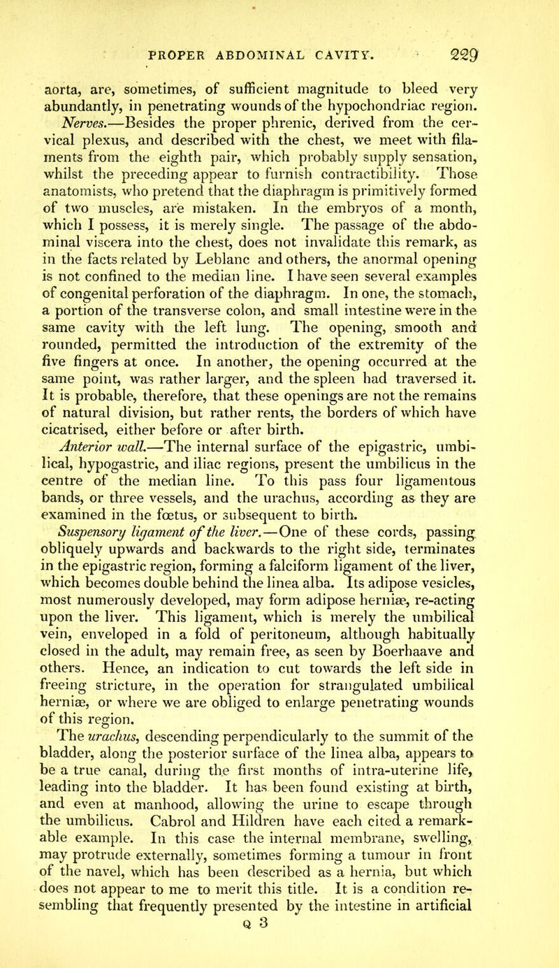 aorta, are, sometimes, of sufficient magnitude to bleed very abundantly, in penetrating wounds of the hypochondriac region. Nerves.—Besides the proper phrenic, derived from the cer- vical plexus, and described with the chest, we meet with fila- ments from the eighth pair, which probably supply sensation, whilst the preceding appear to furnish contractibility. Those anatomists, who pretend that the diaphragm is primitively formed of two muscles, are mistaken. In the embryos of a month, which I possess, it is merely single. The passage of the abdo- minal viscera into the chest, does not invalidate this remark, as in the facts related by Leblanc and others, the anormal opening is not confined to the median line. I have seen several examples of congenital perforation of the diaphragm. In one, the stomach, a portion of the transverse colon, and small intestine were in the same cavity with the left lung. The opening, smooth and rounded, permitted the introduction of the extremity of the five fingers at once. In another, the opening occurred at the same point, was rather larger, and the spleen had traversed it. It is probable, therefore, that these openings are not the remains of natural division, but rather rents, the borders of which have cicatrised, either before or after birth. Anterior wall.—The internal surface of the epigastric, umbi- lical, hypogastric, and iliac regions, present the umbilicus in the centre of the median line. To this pass four ligamentous bands, or three vessels, and the urachus, according as they are examined in the foetus, or subsequent to birth. Suspensory ligament of the liver.—One of these cords, passing obliquely upwards and backwards to the right side, terminates in the epigastric region, forming a falciform ligament of the liver, which becomes double behind the linea alba. Its adipose vesicles, most numerously developed, may form adipose hernia?, re-acting upon the liver. This ligament, which is merely the umbilical vein, enveloped in a fold of peritoneum, although habitually closed in the adult, may remain free, as seen by Boerhaave and others. Hence, an indication to cut towards the left side in freeing stricture, in the operation for strangulated umbilical hernias, or where we are obliged to enlarge penetrating wounds of this region. The urachus, descending perpendicularly to the summit of the bladder, along the posterior surface of the linea alba, appears to be a true canal, during the first months of intra-uterine life, leading into the bladder. It has been found existing at birth, and even at manhood, allowing the urine to escape through the umbilicus. Cabrol and Hildren have each cited a remark- able example. In this case the internal membrane, swelling, may protrude externally, sometimes forming a tumour in front of the navel, which has been described as a hernia, but which does not appear to me to merit this title. It is a condition re- sembling that frequently presented by the intestine in artificial