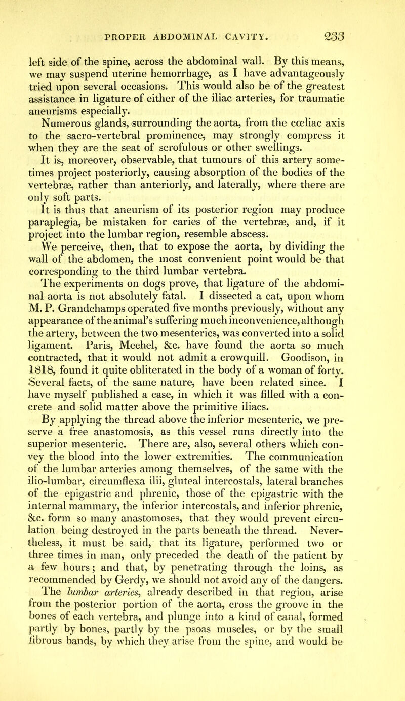 left side of the spine, across the abdominal wall. By this means, we may suspend uterine hemorrhage, as I have advantageously tried upon several occasions. This would also be of the greatest assistance in ligature of either of the iliac arteries, for traumatic aneurisms especially. Numerous glands, surrounding the aorta, from the cceliac axis to the sacro-vertebral prominence, may strongly compress it when they are the seat of scrofulous or other swellings. It is, moreover, observable, that tumours of this artery some- times project posteriorly, causing absorption of the bodies of the vertebrae, rather than anteriorly, and laterally, where there are only soft parts. It is thus that aneurism of its posterior region may produce paraplegia, be mistaken for caries of the vertebrae, and, if it project into the lumbar region, resemble abscess. We perceive, then, that to expose the aorta, by dividing the wall of the abdomen, the most convenient point would be that corresponding to the third lumbar vertebra. The experiments on dogs prove, that ligature of the abdomi- nal aorta is not absolutely fatal. I dissected a cat, upon whom M. P. Grandchamps operated five months previously, without any appearance of the animal's suffering much inconvenience, although the artery, between the two mesenteries, was converted into a solid ligament. Paris, Mechel, &c. have found the aorta so much contracted, that it would not admit a crowquill. Goodison, in 1818, found it quite obliterated in the body of a woman of forty. Several facts, of the same nature, have been related since. I have myself published a case, in which it was filled with a con- crete and solid matter above the primitive iliacs. By applying the thread above the inferior mesenteric, we pre- serve a free anastomosis, as this vessel runs directly into the superior mesenteric. There are, also, several others which con- vey the blood into the lower extremities. The communication of the lumbar arteries among themselves, of the same with the ilio-lumbar, circumflexa ilii, gluteal intercostals, lateral branches of the epigastric and phrenic, those of the epigastric with the internal mammary, the inferior intercostals, and inferior phrenic, &c. form so many anastomoses, that they would prevent circu- lation being destroyed in the parts beneath the thread. Never- theless, it must be said, that its ligature, performed two or three times in man, only preceded the death of the patient by a few hours; and that, by penetrating through the loins, as recommended by Gerdy, we should not avoid any of the dangers. The lumbar arteries, already described in that region, arise from the posterior portion of the aorta, cross the groove in the bones of each vertebra, and plunge into a kind of canal, formed partly by bones, partly by the psoas muscles, or by the small fibrous bands, by which they arise from the spine, and would be