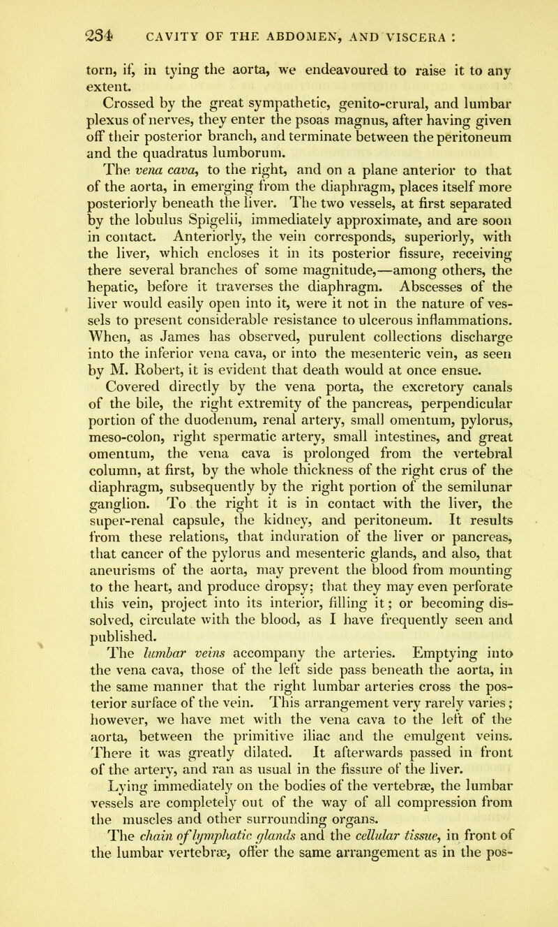 torn, if, in tying the aorta, we endeavoured to raise it to any extent. Crossed by the great sympathetic, genito-crural, and lumbar plexus of nerves, they enter the psoas magnus, after having given off their posterior branch, and terminate between the peritoneum and the quadratus lumborum. The vena cava, to the right, and on a plane anterior to that of the aorta, in emerging from the diaphragm, places itself more posteriorly beneath the liver. The two vessels, at first separated by the lobulus Spigelii, immediately approximate, and are soon in contact. Anteriorly, the vein corresponds, superiorly, with the liver, which encloses it in its posterior fissure, receiving there several branches of some magnitude,—among others, the hepatic, before it traverses the diaphragm. Abscesses of the liver would easily open into it, were it not in the nature of ves- sels to present considerable resistance to ulcerous inflammations. When, as James has observed, purulent collections discharge into the inferior vena cava, or into the mesenteric vein, as seen by M. Robert, it is evident that death would at once ensue. Covered directly by the vena porta, the excretory canals of the bile, the right extremity of the pancreas, perpendicular portion of the duodenum, renal artery, small omentum, pylorus, meso-colon, right spermatic artery, small intestines, and great omentum, the vena cava is prolonged from the vertebral column, at first, by the whole thickness of the right crus of the diaphragm, subsequently by the right portion of the semilunar ganglion. To the right it is in contact with the liver, the super-renal capsule, the kidney, and peritoneum. It results from these relations, that induration of the liver or pancreas, that cancer of the pylorus and mesenteric glands, and also, that aneurisms of the aorta, may prevent the blood from mounting to the heart, and produce dropsy; that they may even perforate this vein, project into its interior, filling it; or becoming dis- solved, circulate with the blood, as I have frequently seen and published. The lumbar veins accompany the arteries. Emptying into the vena cava, those of the left side pass beneath the aorta, in the same manner that the right lumbar arteries cross the pos- terior surface of the vein. This arrangement very rarely varies; however, we have met with the vena cava to the left of the aorta, between the primitive iliac and the emulgent veins. There it was greatly dilated. It afterwards passed in front of the artery, and ran as usual in the fissure of the liver. Lying immediately on the bodies of the vertebra?, the lumbar vessels are completely out of the way of all compression from the muscles and other surrounding organs. The chain of lymphatic glands and the cellular tissue, in front of the lumbar vertebra?, offer the same arrangement as in the pos-