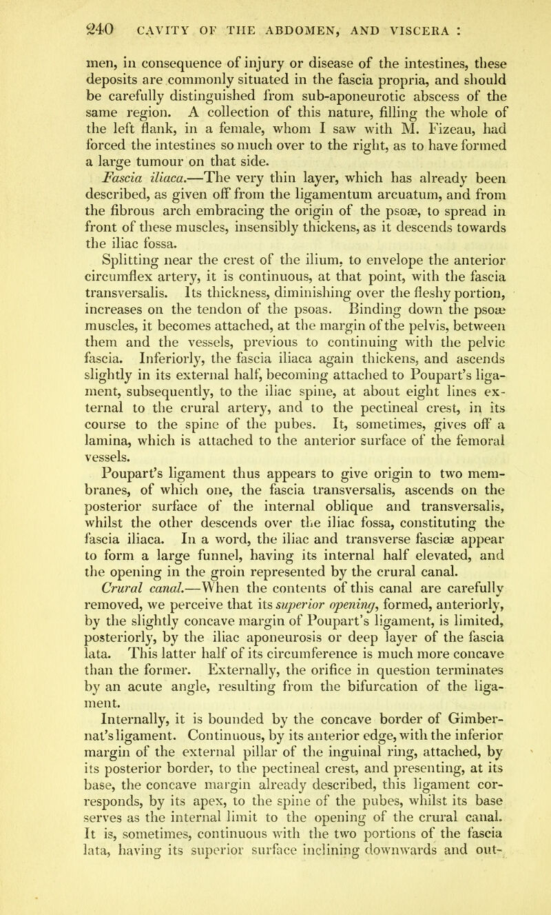 men, in consequence of injury or disease of the intestines, these deposits are commonly situated in the fascia propria, and should be carefully distinguished from sub-aponeurotic abscess of the same region. A collection of this nature, filling the whole of the left flank, in a female, whom I saw with M. Fizeau, had forced the intestines so much over to the right, as to have formed a large tumour on that side. Fascia iliaca.—The very thin layer, which has already been described, as given off from the ligamentum arcuatum, and from the fibrous arch embracing the origin of the psoae, to spread in front of these muscles, insensibly thickens, as it descends towards the iliac fossa. Splitting near the crest of the ilium, to envelope the anterior circumflex artery, it is continuous, at that point, with the fascia transversalis. Its thickness, diminishing over the fleshy portion, increases on the tendon of the psoas. Binding down the psose muscles, it becomes attached, at the margin of the pelvis, between them and the vessels, previous to continuing with the pelvic fascia. Inferiorly, the fascia iliaca again thickens, and ascends slightly in its external half, becoming attached to Poupart's liga- ment, subsequently, to the iliac spine, at about eight lines ex- ternal to the crural artery, and to the pectineal crest, in its course to the spine of the pubes. It, sometimes, gives off' a lamina, which is attached to the anterior surface of the femoral vessels. Poupart's ligament thus appears to give origin to two mem- branes, of which one, the fascia transversalis, ascends on the posterior surface of the internal oblique and transversalis, whilst the other descends over the iliac fossa, constituting the fascia iliaca. In a word, the iliac and transverse fascia? appear to form a large funnel, having its internal half elevated, and the opening in the groin represented by the crural canal. Crural canal.—When the contents of this canal are carefully removed, we perceive that its superior opening, formed, anteriorly, by the slightly concave margin of Poupart's ligament, is limited, posteriorly, by the iliac aponeurosis or deep layer of the fascia lata. This latter half of its circumference is much more concave than the former. Externally, the orifice in question terminates by an acute angle, resulting from the bifurcation of the liga- ment. Internally, it is bounded by the concave border of Gimber- nat'sligament. Continuous, by its anterior edge, with the inferior margin of the external pillar of the inguinal ring, attached, by its posterior border, to the pectineal crest, and presenting, at its base, the concave margin already described, this ligament cor- responds, by its apex, to the spine of the pubes, whilst its base serves as the internal limit to the opening of the crural canal. It is, sometimes, continuous with the two portions of the fascia lata, having its superior surface inclining downwards and out-