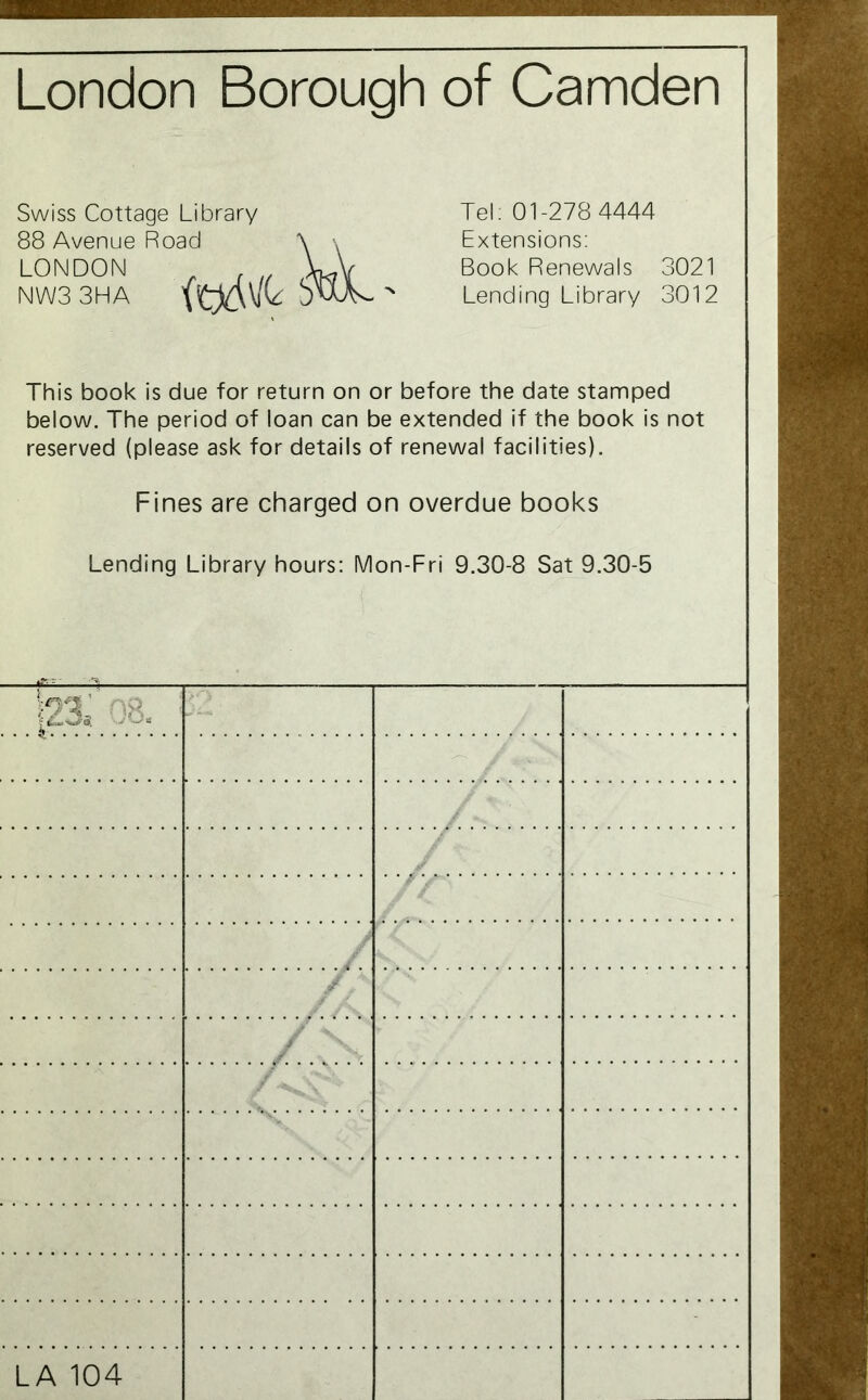 London Borough of Camden Swiss Cottage Library Tel. 01-278 4444 88 Avenue Road \ \ Extensions: LONDON Book Renewals 3021 NW3 3HA J w\v % Lending Library 3012 This book is due for return on or before the date stamped below. The period of loan can be extended if the book is not reserved (please ask for details of renewal facilities). Fines are charged on overdue books Lending Library hours: Mon-Fri 9.30-8 Sat 9.30-5 igt-> - hx ip. - / / / LA 104