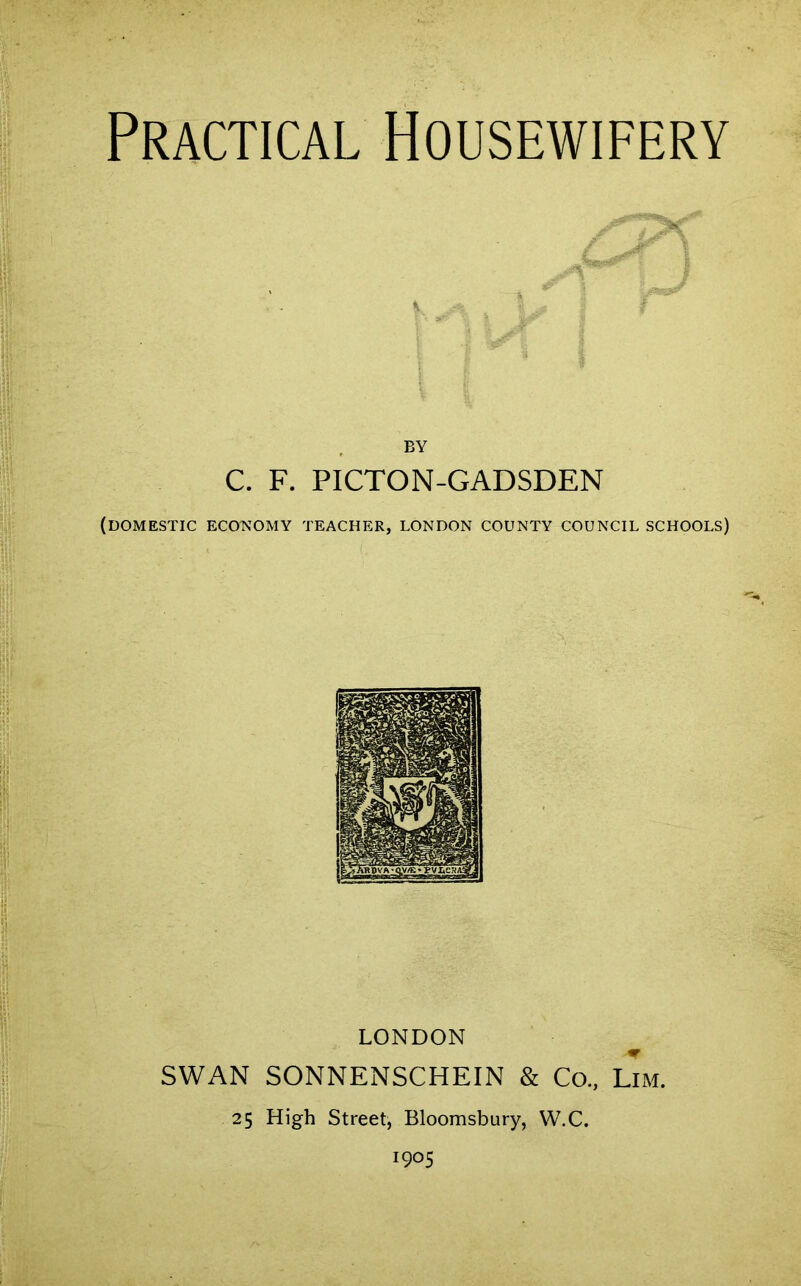 Practical Housewifery \ BY C. F. PICTON-GADSDEN (DOMESTIC ECONOMY TEACHER, LONDON COUNTY COUNCIL SCHOOLS) LONDON SWAN SONNENSCHEIN & Co., Lim. 25 High Street, Bloomsbury, W.C. !9°5