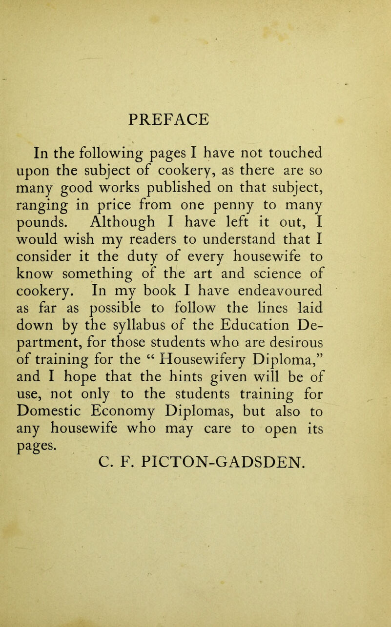 PREFACE In the following pages I have not touched upon the subject of cookery, as there are so many good works published on that subject, ranging in price from one penny to many pounds. Although I have left it out, I would wish my readers to understand that I consider it the duty of every housewife to know something of the art and science of cookery. In my book I have endeavoured as far as possible to follow the lines laid down by the syllabus of the Education De- partment, for those students who are desirous of training for the “ Housewifery Diploma,” and I hope that the hints given will be of use, not only to the students training for Domestic Economy Diplomas, but also to any housewife who may care to open its pages. C. F. PICTON-GADSDEN.