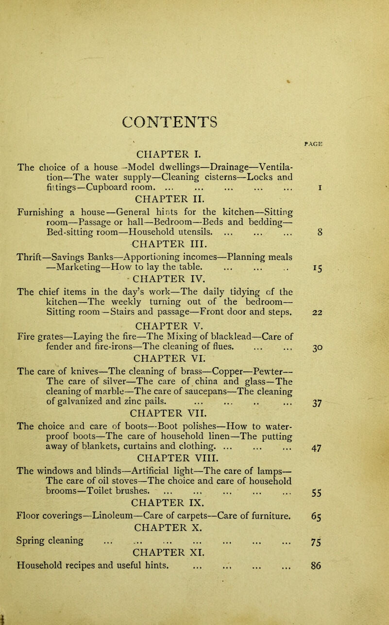 CONTENTS CHAPTER I. The choice of a house -Model dwellings—Drainage—Ventila- tion—The water supply—Cleaning cisterns—Locks and fittings—Cupboard room. ... CHAPTER II. Furnishing a house—General hints for the kitchen—Sitting room—Passage or hall—Bedroom—Beds and bedding— Bed-sitting room—Household utensils. CHAPTER III. Thrift—Savings Banks—Apportioning incomes—Planning meals —Marketing—How to lay the table. CHAPTER IV. The chief items in the day’s work—The daily tidying of the kitchen—The weekly turning out of the bedroom— Sitting room —Stairs and passage—Front door and steps. CHAPTER V. Fire grates—Laying the fire—The Mixing of blacklead—Care of fender and fire-irons—The cleaning of flues. CHAPTER VI. The care of knives—The cleaning of brass—Copper—Pewter— The care of silver—The care of china and glass—The cleaning of marble—The care of saucepans—The cleaning of galvanized and zinc pails. CHAPTER VII. The choice and care of boots—Boot polishes—How to water- proof boots—The care of household linen—The putting away of blankets, curtains and clothing. ... CHAPTER VIII. The windows and blinds—Artificial light—The care of lamps— The care of oil stoves—The choice and care of household brooms—Toilet brushes. CHAPTER IX. Floor coverings—Linoleum—Care of carpets—Care of furniture. CHAPTER X. Spring cleaning CHAPTER XI. Household recipes and useful hints. PAGE I 8 15 22 30 37 47 55 65 75 86