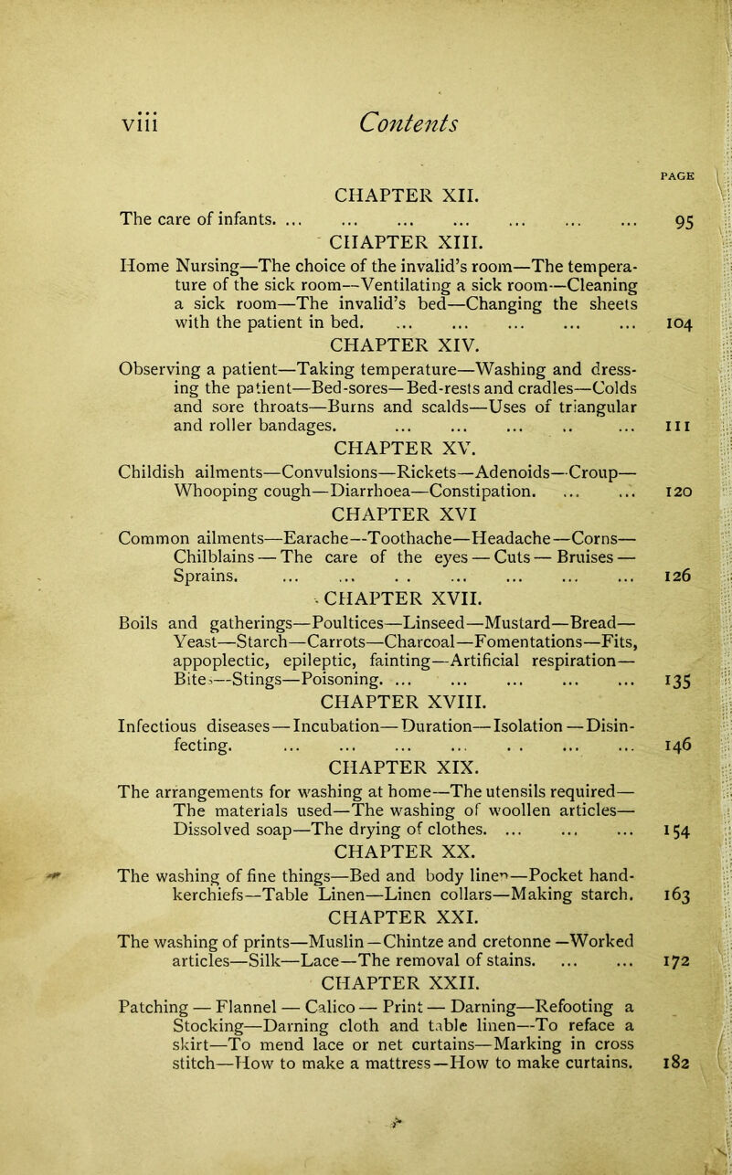 viii Contents CHAPTER XII. The care of infants. ... CHAPTER XIII. Home Nursing—The choice of the invalid’s room—The tempera- ture of the sick room—Ventilating a sick room—Cleaning a sick room—The invalid’s bed—Changing the sheets with the patient in bed. CHAPTER XIV. Observing a patient—Taking temperature—Washing and dress- ing the patient—Bed-sores—Bed-rests and cradles—Colds and sore throats—Burns and scalds—Uses of triangular and roller bandages. CHAPTER XV. Childish ailments—Convulsions—Rickets—Adenoids—Croup— Whooping cough—Diarrhoea—Constipation. CHAPTER XVI Common ailments—Earache—Toothache—Headache—Corns— Chilblains — The care of the eyes — Cuts—Bruises — Sprains. . CHAPTER XVII. Boils and gatherings—Poultices—Linseed—Mustard—Bread— Yeast—Starch—Carrots—Charcoal—Fomentations—Fits, appoplectic, epileptic, fainting—Artificial respiration— Bite-—Stings—Poisoning. ... CHAPTER XVIII. Infectious diseases — Incubation— Duration— Isolation — Disin- fecting. CHAPTER XIX. The arrangements for washing at home—The utensils required— The materials used—The washing of woollen articles— Dissolved soap—The drying of clothes. ... CHAPTER XX. The washing of fine things—Bed and body line’*—Pocket hand- kerchiefs—Table Linen—Linen collars—Making starch. CHAPTER XXL The washing of prints—Muslin—Chintze and cretonne —Worked articles—Silk—Lace—The removal of stains. CHAPTER XXII. Patching — Flannel — Calico — Print — Darning—Refooting a Stocking—Darning cloth and table linen—To reface a skirt—To mend lace or net curtains—Marking in cross stitch—How to make a mattress—How to make curtains. PAGE 95 104 hi 120 126 135 146 154 163 172 182