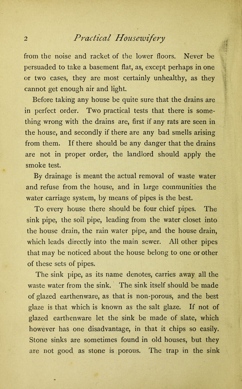 from the noise and racket of the lower floors. Never be persuaded to take a basement flat, as, except perhaps in one or two cases, they are most certainly unhealthy, as they cannot get enough air and light. Before taking any house be quite sure that the drains are in perfect order. Two practical tests that there is some- thing wrong with the drains are, first if any rats are seen in the house, and secondly if there are any bad smells arising from them. If there should be any danger that the drains are not in proper order, the landlord should apply the smoke test. By drainage is meant the actual removal of waste water and refuse from the house, and in large communities the water carriage system, by means of pipes is the best. To every house there should be four chief pipes. The sink pipe, the soil pipe, leading from the water closet into the house drain, the rain water pipe, and the house drain, which leads directly into the main sewer. All other pipes that may be noticed about the house belong to one or other of these sets of pipes. The sink pipe, as its name denotes, carries away all the waste water from the sink. The sink itself should be made of glazed earthenware, as that is non-porous, and the best glaze is that which is known as the salt glaze. If not of glazed earthenware let the sink be made of slate, which however has one disadvantage, in that it chips so easily. Stone sinks are sometimes found in old houses, but they are not good as stone is porous. The trap in the sink