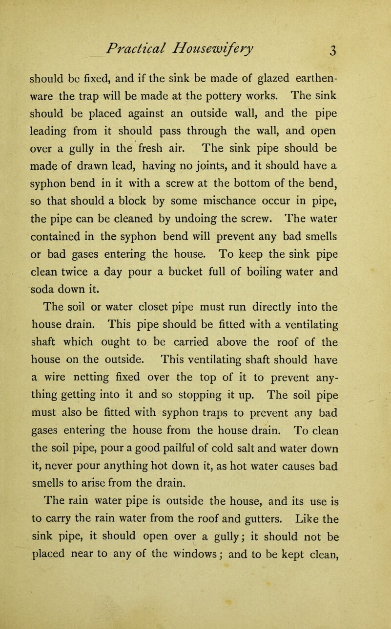 should be fixed, and if the sink be made of glazed earthen- ware the trap will be made at the pottery works. The sink should be placed against an outside wall, and the pipe leading from it should pass through the wall, and open over a gully in the fresh air. The sink pipe should be made of drawn lead, having no joints, and it should have a syphon bend in it with a screw at the bottom of the bend, so that should a block by some mischance occur in pipe, the pipe can be cleaned by undoing the screw. The water contained in the syphon bend will prevent any bad smells or bad gases entering the house. To keep the sink pipe clean twice a day pour a bucket full of boiling water and soda down it. The soil or water closet pipe must run directly into the house drain. This pipe should be fitted with a ventilating shaft which ought to be carried above the roof of the house on the outside. This ventilating shaft should have a wire netting fixed over the top of it to prevent any- thing getting into it and so stopping it up. The soil pipe must also be fitted with syphon traps to prevent any bad gases entering the house from the house drain. To clean the soil pipe, pour a good pailful of cold salt and water down it, never pour anything hot down it, as hot water causes bad smells to arise from the drain. The rain water pipe is outside the house, and its use is to carry the rain water from the roof and gutters. Like the sink pipe, it should open over a gully; it should not be placed near to any of the windows; and to be kept clean,
