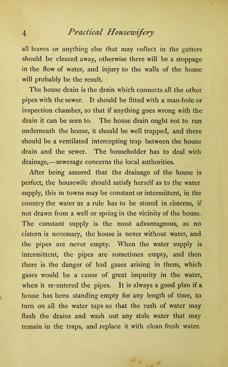 all leaves or anything else that may collect in the gutters should be cleared away, otherwise there will be a stoppage in the flow of water, and injury to the walls of the house will probably be the result. The house drain is the drain wThich connects all the other pipes with the sewer. It should be fitted with a man-hole or inspection chamber, so that if anything goes wrong with the drain it can be seen to. The house drain ought not to run underneath the house, it should be well trapped, and there should be a ventilated intercepting trap between the house drain and the sewer. The householder has to deal with drainage,—sewerage concerns the local authorities. After being assured that the drainage of the house is perfect, the housewife should satisfy herself as to the water supply, this in towns may be constant or intermittent, in the country the water as a rule has to be stored in cisterns, if not drawn from a well or spring in the vicinity of the house. The constant supply is the most advantageous, as no cistern is necessary, the house is never without water, and the pipes are never empty. When the water supply is intermittent, the pipes are sometimes empty, and then there is the danger of bad gases arising in them, which gases would be a cause of great impurity in the water, when it re-entered the pipes. It is always a good plan if a house has been standing empty for any length of time, to turn on all the water taps so that the rush of water may flush the drains and wash out any stale water that may remain in the traps, and replace it with clean fresh water.