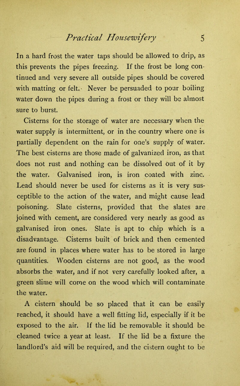 In a hard frost the water taps should be allowed to drip, as this prevents the pipes freezing. If the frost be long con- tinued and very severe all outside pipes should be covered with matting or felt.' Never be persuaded to pour boiling water down the pipes during a frost or they will be almost sure to burst. Cisterns for the storage of water are necessary when the water supply is intermittent, or in the country where one is partially dependent on the rain for one’s supply of water. The best cisterns are those made of galvanized iron, as that does not rust and nothing can be dissolved out of it by the water. Galvanised iron, is iron coated with zinc. Lead should never be used for cisterns as it is very sus- ceptible to the action of the water, and might cause lead poisoning. Slate cisterns, provided that the slates are joined with cement, are considered very nearly as good as galvanised iron ones. Slate is apt to chip which is a disadvantage. Cisterns built of brick and then cemented are found in places where water has to be stored in large quantities. Wooden cisterns are not good, as the wood absorbs the water, and if not very carefully looked after, a green slime will come on the wood which will contaminate the water. A cistern should be so placed that it can be easily reached, it should have a well fitting lid, especially if it be exposed to the air. If the lid be removable it should be cleaned twice a year at least. If the lid be a fixture the landlord’s aid will be required, and the cistern ought to be