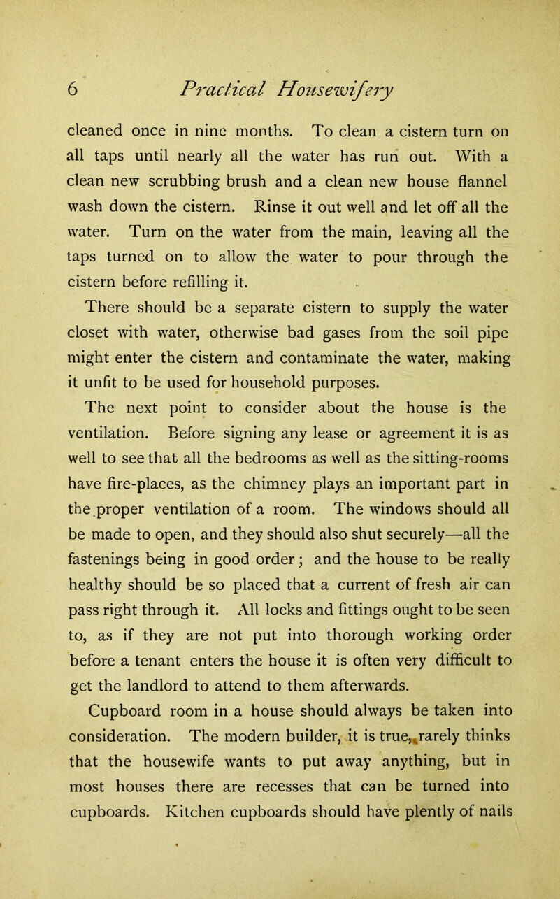 cleaned once in nine months. To clean a cistern turn on all taps until nearly all the water has run out. With a clean new scrubbing brush and a clean new house flannel wash down the cistern. Rinse it out well and let off all the water. Turn on the water from the main, leaving all the taps turned on to allow the water to pour through the cistern before refilling it. There should be a separate cistern to supply the water closet with water, otherwise bad gases from the soil pipe might enter the cistern and contaminate the water, making it unfit to be used for household purposes. The next point to consider about the house is the ventilation. Before signing any lease or agreement it is as well to see that all the bedrooms as well as the sitting-rooms have fire-places, as the chimney plays an important part in the.proper ventilation of a room. The windows should all be made to open, and they should also shut securely—all the fastenings being in good order; and the house to be really healthy should be so placed that a current of fresh air can pass right through it. All locks and fittings ought to be seen to, as if they are not put into thorough working order before a tenant enters the house it is often very difficult to get the landlord to attend to them afterwards. Cupboard room in a house should always be taken into consideration. The modern builder, it is true,,rarely thinks that the housewife wants to put away anything, but in most houses there are recesses that can be turned into cupboards. Kitchen cupboards should have plently of nails