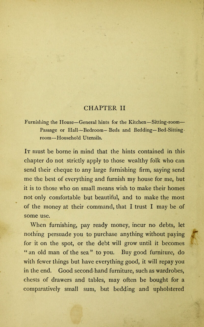 Furnishing the House—General hints for the Kitchen—Sitting-room— Passage or Hall-Bedroom—Beds and Bedding—Bed-Sitting - room—Household Utensils. It must be borne in mind that the hints contained in this chapter do not strictly apply to those wealthy folk who can send their cheque to any large furnishing firm, saying send me the best of everything and furnish my house for me, but it is to those who on small means wish to make their homes not only comfortable but beautiful, and to make the most of the money at their command, that I trust I may be of some use. When furnishing, pay ready money, incur no debts, let nothing persuade you to purchase anything without paying for it on the spot, or the debt will grow until it becomes “an old man of the sea” to you. Buy good furniture, do with fewer things but have everything good, it will repay you in the end. Good second-hand furniture, such as wardrobes, chests of drawers and tables, may often be bought for a comparatively small sum, but bedding and upholstered