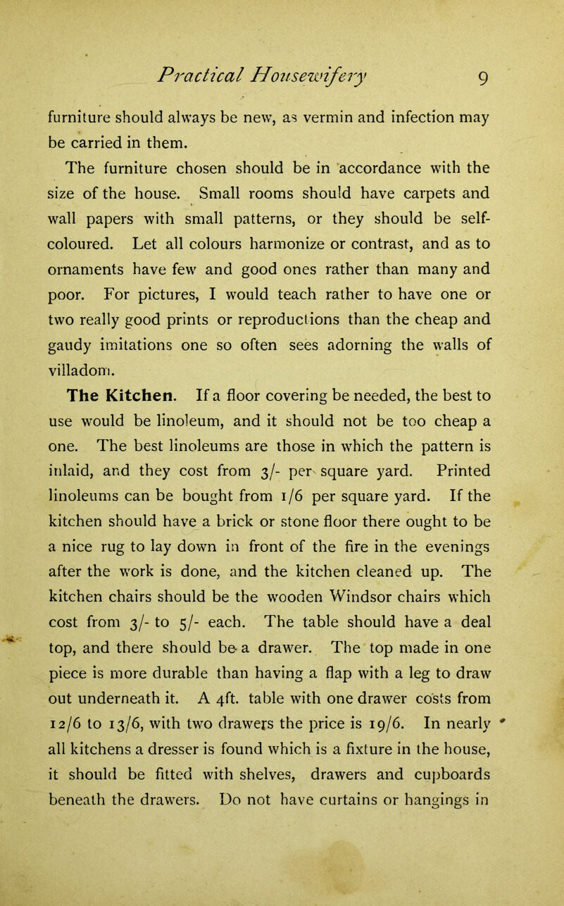 furniture should always be new, as vermin and infection may be carried in them. The furniture chosen should be in accordance with the size of the house. Small rooms should have carpets and wall papers with small patterns, or they should be self- coloured. Let all colours harmonize or contrast, and as to ornaments have few and good ones rather than many and poor. For pictures, I would teach rather to have one or two really good prints or reproductions than the cheap and gaudy imitations one so often sees adorning the walls of villadom. The Kitchen. If a floor covering be needed, the best to use would be linoleum, and it should not be too cheap a one. The best linoleums are those in which the pattern is inlaid, and they cost from 3/- per square yard. Printed linoleums can be bought from 1/6 per square yard. If the kitchen should have a brick or stone floor there ought to be a nice rug to lay down in front of the fire in the evenings after the work is done, and the kitchen cleaned up. The kitchen chairs should be the wooden Windsor chairs which cost from 3/- to 5/- each. The table should have a deal top, and there should be- a drawer. The top made in one piece is more durable than having a flap with a leg to draw out underneath it. A 4ft. table with one drawer costs from 12/6 to 13/6, with two drawers the price is 19/6. In nearly 0 all kitchens a dresser is found which is a fixture in the house, it should be fitted with shelves, drawers and cupboards beneath the drawers. Do not have curtains or hangings in