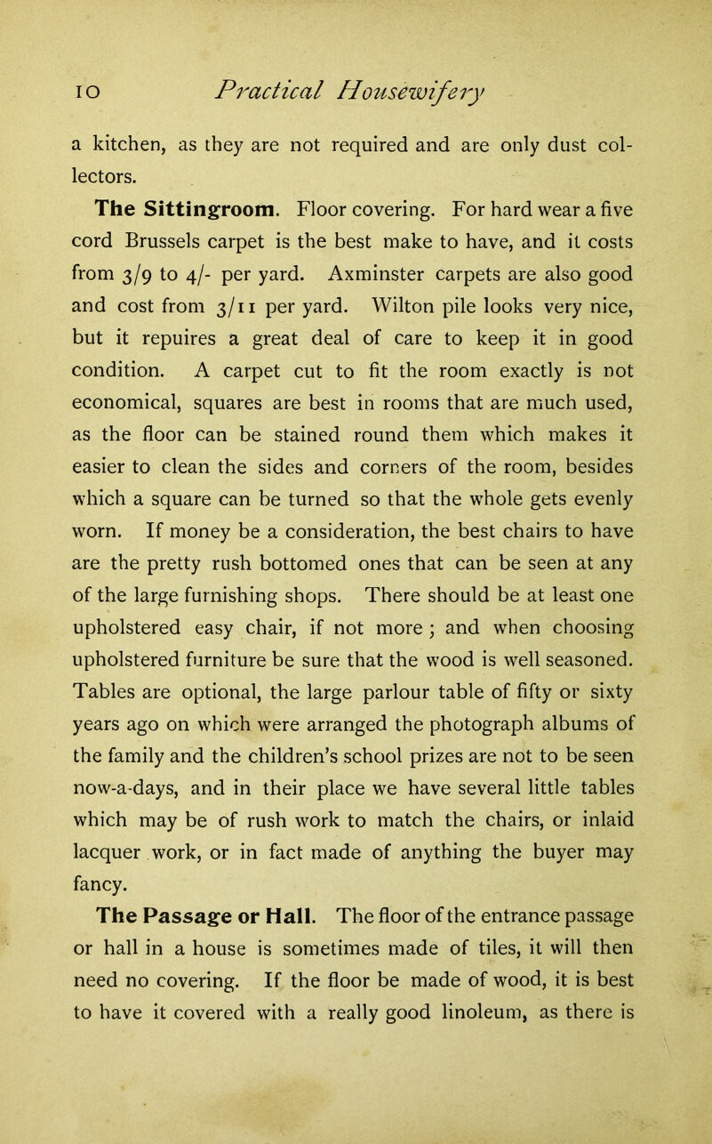 a kitchen, as they are not required and are only dust col- lectors. The Sittingroom. Floor covering. For hard wear a five cord Brussels carpet is the best make to have, and it costs from 3/9 to 4/- per yard. Axminster carpets are also good and cost from 3/11 per yard. Wilton pile looks very nice, but it repuires a great deal of care to keep it in good condition. A carpet cut to fit the room exactly is not economical, squares are best in rooms that are much used, as the floor can be stained round them which makes it easier to clean the sides and corners of the room, besides which a square can be turned so that the whole gets evenly worn. If money be a consideration, the best chairs to have are the pretty rush bottomed ones that can be seen at any of the large furnishing shops. There should be at least one upholstered easy chair, if not more ; and when choosing upholstered furniture be sure that the wood is well seasoned. Tables are optional, the large parlour table of fifty or sixty years ago on which were arranged the photograph albums of the family and the children’s school prizes are not to be seen now-a-days, and in their place we have several little tables which may be of rush work to match the chairs, or inlaid lacquer work, or in fact made of anything the buyer may fancy. The Passage or Hall. The floor of the entrance passage or hall in a house is sometimes made of tiles, it will then need no covering. If the floor be made of wood, it is best to have it covered with a really good linoleum, as there is