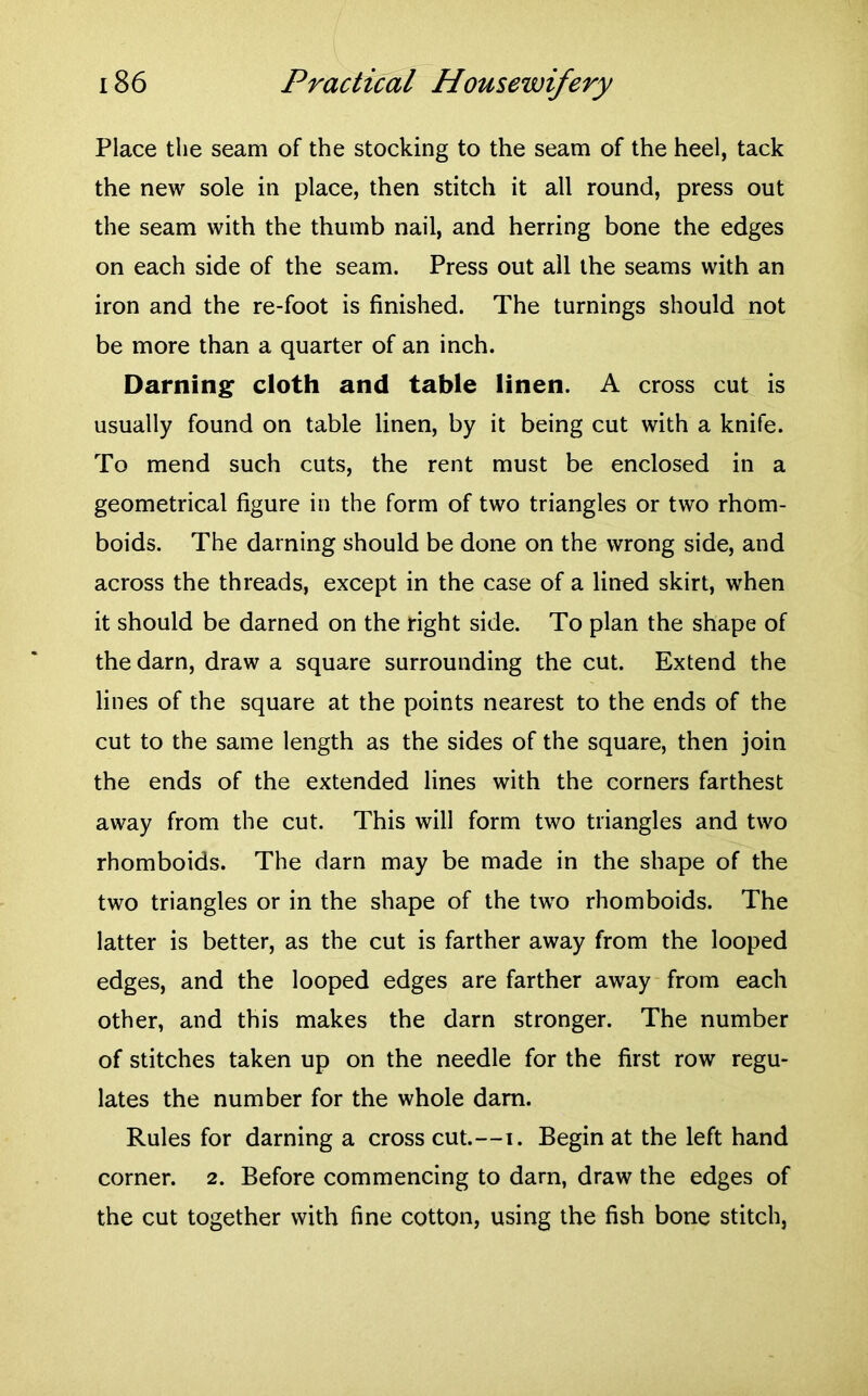 Place the seam of the stocking to the seam of the heel, tack the new sole in place, then stitch it all round, press out the seam with the thumb nail, and herring bone the edges on each side of the seam. Press out all the seams with an iron and the re-foot is finished. The turnings should not be more than a quarter of an inch. Darning cloth and table linen. A cross cut is usually found on table linen, by it being cut with a knife. To mend such cuts, the rent must be enclosed in a geometrical figure in the form of two triangles or two rhom- boids. The darning should be done on the wrong side, and across the threads, except in the case of a lined skirt, when it should be darned on the right side. To plan the shape of the darn, draw a square surrounding the cut. Extend the lines of the square at the points nearest to the ends of the cut to the same length as the sides of the square, then join the ends of the extended lines with the corners farthest away from the cut. This will form two triangles and two rhomboids. The darn may be made in the shape of the two triangles or in the shape of the two rhomboids. The latter is better, as the cut is farther away from the looped edges, and the looped edges are farther away from each other, and this makes the darn stronger. The number of stitches taken up on the needle for the first row regu- lates the number for the whole dam. Rules for darning a cross cut.—i. Begin at the left hand corner. 2. Before commencing to darn, draw the edges of the cut together with fine cotton, using the fish bone stitch,
