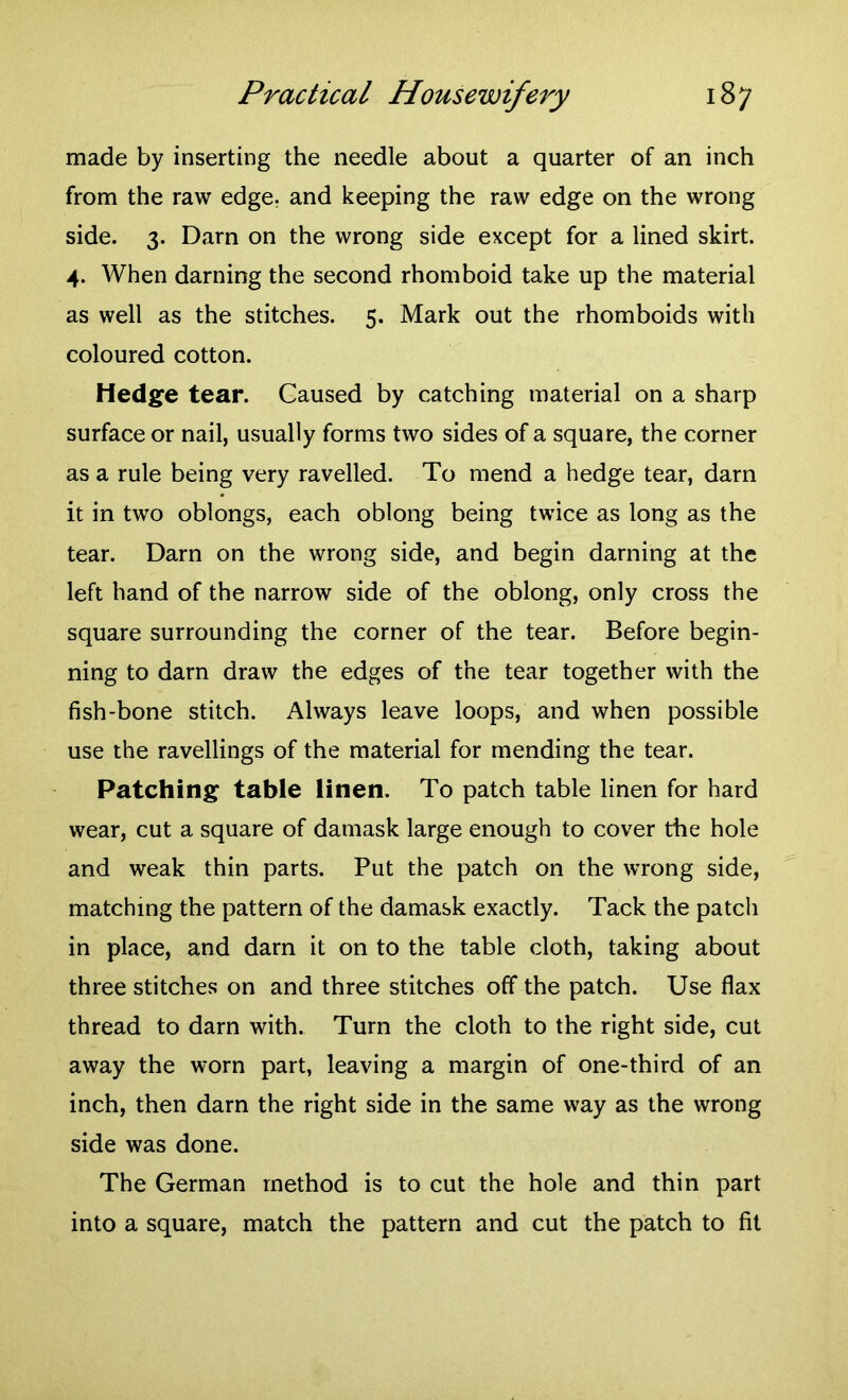 made by inserting the needle about a quarter of an inch from the raw edge, and keeping the raw edge on the wrong side. 3. Darn on the wrong side except for a lined skirt. 4. When darning the second rhomboid take up the material as well as the stitches. 5. Mark out the rhomboids with coloured cotton. Hedge tear. Caused by catching material on a sharp surface or nail, usually forms two sides of a square, the corner as a rule being very ravelled. To mend a hedge tear, darn it in two oblongs, each oblong being twice as long as the tear. Darn on the wrong side, and begin darning at the left hand of the narrow side of the oblong, only cross the square surrounding the corner of the tear. Before begin- ning to darn draw the edges of the tear together with the fish-bone stitch. Always leave loops, and when possible use the ravellings of the material for mending the tear. Patching table linen. To patch table linen for hard wear, cut a square of damask large enough to cover the hole and weak thin parts. Put the patch on the wrong side, matching the pattern of the damask exactly. Tack the patch in place, and darn it on to the table cloth, taking about three stitches on and three stitches off the patch. Use flax thread to darn with. Turn the cloth to the right side, cut away the worn part, leaving a margin of one-third of an inch, then darn the right side in the same way as the wrong side was done. The German method is to cut the hole and thin part into a square, match the pattern and cut the patch to fit